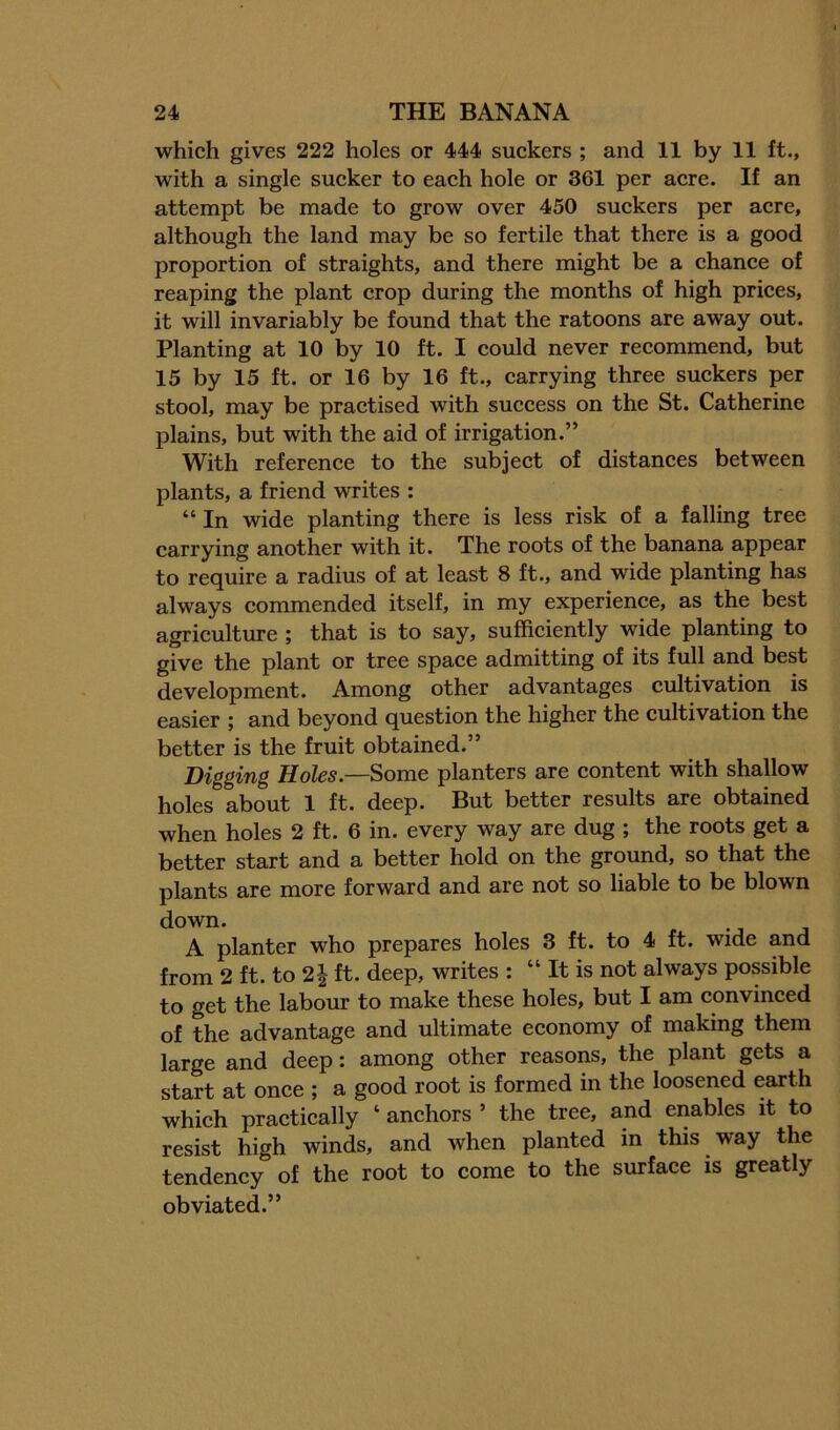 which gives 222 holes or 444 suckers ; and 11 by 11 ft., with a single sucker to each hole or 361 per acre. If an attempt be made to grow over 450 suekers per acre, although the land may be so fertile that there is a good proportion of straights, and there might be a chance of reaping the plant crop during the months of high prices, it will invariably be found that the ratoons are away out. Planting at 10 by 10 ft. I could never recommend, but 15 by 15 ft. or 16 by 16 ft., carrying three suckers per stool, may be practised with success on the St. Catherine plains, but with the aid of irrigation.” With referenee to the subjeet of distances between plants, a friend writes : “ In wide planting there is less risk of a falling tree carrying another with it. The roots of the banana appear to require a radius of at least 8 ft., and wide planting has always commended itself, in my experience, as the best agriculture ; that is to say, sufficiently wide planting to give the plant or tree space admitting of its full and best development. Among other advantages cultivation is easier ; and beyond question the higher the cultivation the better is the fruit obtained.” Digging Holes.—Some planters are content with shallow holes about 1 ft. deep. But better results are obtained when holes 2 ft. 6 in. every way are dug ; the roots get a better start and a better hold on the ground, so that the plants are more forward and are not so liable to be blown down. A planter who prepares holes 3 ft. to 4 ft. wide and from 2 ft. to 2 J ft. deep, writes : “ It is not always possible to get the labour to make these holes, but I am convinced of the advantage and ultimate economy of making them large and deep: among other reasons, the plant gets a start at once ; a good root is formed in the loosened earth whieh praetically ‘ anehors ’ the tree, and enables it to resist high winds, and when planted in this way the tendeney of the root to come to the surface is greatly obviated.”