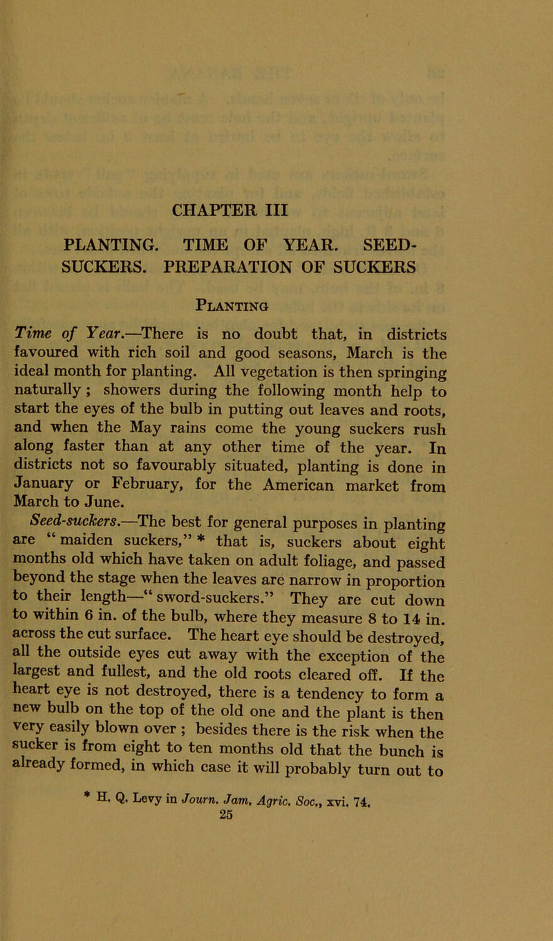 PLANTING. TIME OF YEAR. SEED- SUCKERS. PREPARATION OF SUCKERS Planting Time of Year.—^There is no doubt that, in districts favoured with rich soil and good seasons, March is the ideal month for planting. All vegetation is then springing naturally; showers during the following month help to start the eyes of the bulb in putting out leaves and roots, and when the May rains come the young suckers rush along faster than at any other time of the year. In districts not so favourably situated, planting is done in January or February, for the American market from March to June. Seed-suckers.—The best for general purposes in planting are “ maiden suckers,” * that is, suckers about eight months old which have taken on adult foliage, and passed beyond the stage when the leaves are narrow in proportion to their length—“ sword-suckers.” They are cut down to within 6 in. of the bulb, where they measure 8 to 14 in. across the cut surface. The heart eye should be destroyed, all the outside eyes cut away with the exception of the largest and fullest, and the old roots cleared off. If the heart eye is not destroyed, there is a tendency to form a new bulb on the top of the old one and the plant is then very easily blown over ; besides there is the risk when the sucker is from eight to ten months old that the bunch is already formed, in which case it will probably turn out to * H. Q. Levy in Journ. Jam. Agric. Soc., xvi. 74.