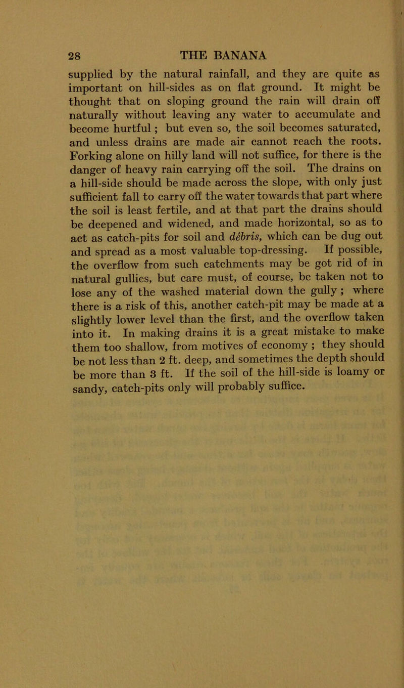 supplied by the natural rainfall, and they are quite as important on hill-sides as on flat ground. It might be thought that on sloping ground the rain will drain off naturally without leaving any water to accumulate and become hurtful; but even so, the soil becomes saturated, and unless drains are made air cannot reach the roots. Forking alone on hilly land will not suffice, for there is the danger of heavy rain carrying off the soil. The drains on a hill-side should be made across the slope, with only just sufficient fall to carry off the water towards that part where the soil is least fertile, and at that part the drains should be deepened and widened, and made horizontal, so as to act as catch-pits for soil and debris, which can be dug out and spread as a most valuable top-dressing. If possible, the overflow from such catchments may be got rid of in natural gullies, but care must, of course, be taken not to lose any of the washed material down the gully; where there is a risk of this, another catch-pit may be made at a slightly lower level than the first, and the overflow taken into it. In making drains it is a great mistake to make them too shallow, from motives of economy ; they should be not less than 2 ft. deep, and sometimes the depth should be more than 3 ft. If the soil of the hill-side is loamy or sandy, catch-pits only will probably suffice.