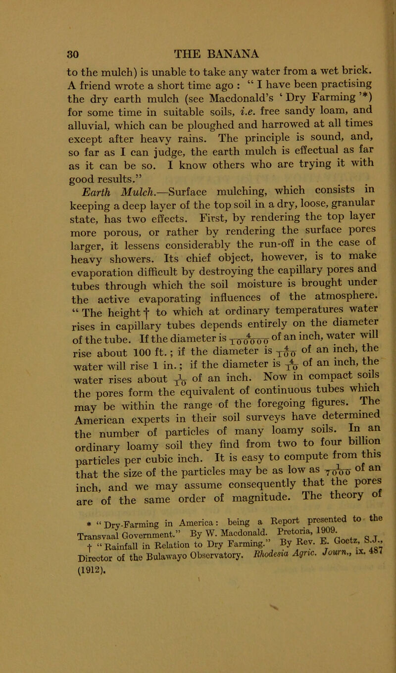 to the mulch) is unable to take any water from a wet brick. A friend wrote a short time ago : “ I have been practising the dry earth mulch (see Macdonald’s ‘ Dry Farming ’*) for some time in suitable soils, i.e. free sandy loam, and alluvial, which can be ploughed and harrowed at all times except after heavy rains. The principle is sound, and, so far as I can judge, the earth mulch is effectual as far as it can be so. I know others who are trying it with good results.” Earth Mulch.—Surface mulching, which consists in keeping a deep layer of the top soil in a dry, loose, granular state, has two effects. First, by rendering the top layer more porous, or rather by rendering the surface pores larger, it lessens considerably the run-off in the case of heavy showers. Its chief object, however, is to make evaporation difficult by destroying the capillary pores and tubes through which the soil moistme is brought under the active evaporating influences of the atmosphere. “ The height f to which at ordinary temperatures water rises in capillary tubes depends entirely on the diameter of the tube. If the diameter is rise about 100 ft.; if the diameter is -5-^^ of an inch, the water will rise 1 in.; if the diameter is of an inch, the water rises about 3-^ ^n inch. Now in compact soils the pores form the equivalent of continuous tubes which may be within the range of the foregoing figures. The American experts in their soil surveys have determined the number of particles of many loamy soils. ordinary loamy soil they find from two to four billion particles per cubic inch. It is easy to compute from this that the size of the particles may be as low as of an inch, and we may assume consequently that the pores are of the same order of magnitude. The theory of * “ Dry-Farming in America: being a Report presented to the Transvaal Government.” By W. Macdonald Pretoria, 1909 t “Rainfall in Relation to Dry Farming.” By Rev. E. Goetz, SJ.. Director of the Bulawayo Observatory. Rhodesia Agric. Journ., ix. (1912).