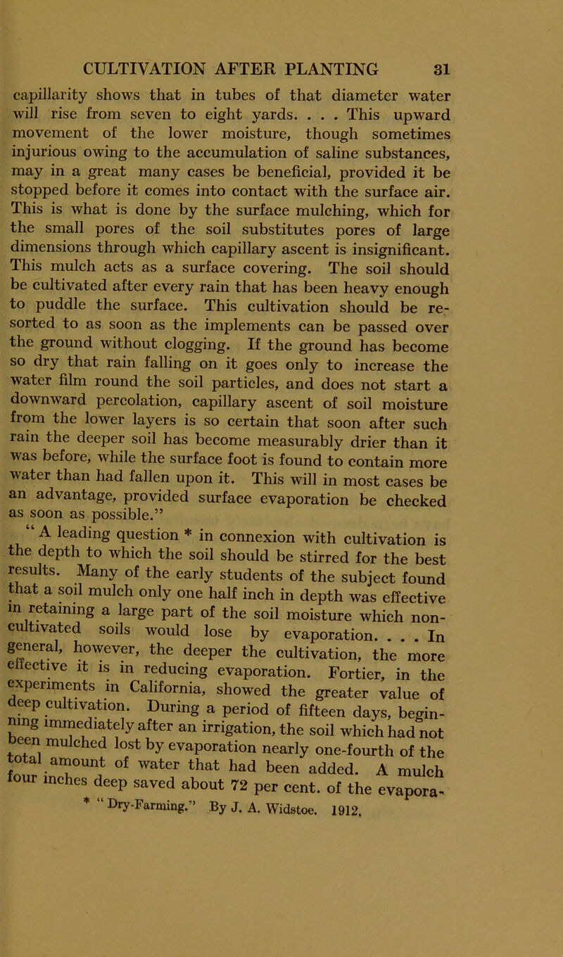 capillarity shows that in tubes of that diameter water will rise from seven to eight yards. . . . This upward movement of the lower moisture, though sometimes injurious owing to the aeeumulation of saline substances, may in a great many cases be benefieial, provided it be stopped before it comes into contaet with the surface air. This is what is done by the surface mulching, which for the small pores of the soil substitutes pores of large dimensions through which capillary ascent is insignificant. This mulch acts as a surface covering. The soil should be cultivated after every rain that has been heavy enough to puddle the surface. This cultivation should be re- sorted to as soon as the implements can be passed over the ground without clogging. If the ground has become so dry that rain falling on it goes only to increase the water film round the soil particles, and does not start a downward percolation, capillary ascent of soil moisture from the lower layers is so certain that soon after such rain the deeper soil has become measmably drier than it was before, while the surface foot is found to contain more water than had fallen upon it. This will in most cases be an advantage, provided surface evaporation be checked as soon as possible.” “ A leading question * in connexion with cultivation is the depth to which the soil should be stirred for the best results. Many of the early students of the subject found that a soil mulch only one half inch in depth was effective in retaining a large part of the soil moisture which non- cultivated soils would lose by evaporation. ... In general, however, the deeper the cultivation, the more ettective it is m reducing evaporation. Fortier, in the experiments in California, showed the greater value of deep cultivation. During a period of fifteen days, begin- ning immediately after an irrigation, the soil which had not en mulched lost by evaporation nearly one-fourth of the four inches deep saved about 72 per cent, of the evapora- * “ Dry-Farming.” By J. A. Widstoe. 1912.