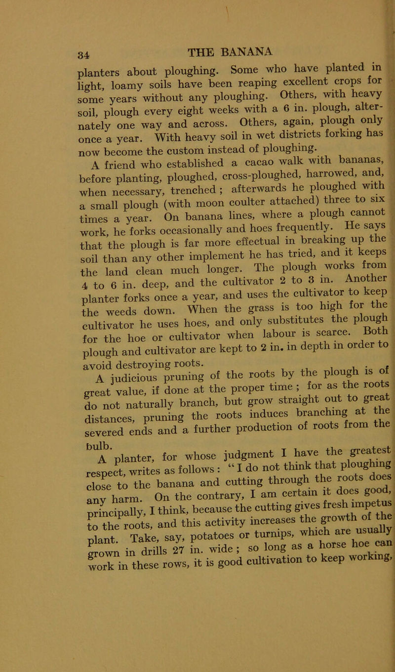 planters about ploughing. Some who have planted in light, loamy soils have been reaping excellent crops for ■ some years without any ploughing. Others, with heavy soil, plough every eight weeks with a 6 in. plough, alter- nately one way and across. Others, again, plough on y once a year. With heavy soil in wet districts forking has now become the custom instead of ploughing. A friend who established a cacao walk with bananas, before planting, ploughed, cross-ploughed, harrowed, and, when necessary, trenched ; afterwards he ploughed with a small plough (with moon coulter attached) three to six times a year. On banana lines, where a plough cannot work, he forks occasionally and hoes frequent y. e that the plough is far more effectual in breaking up the soil than any other implement he has tried, and it keeps the land clean much longer. The plough works from 4 to 6 in. deep, and the cultivator 2 to 3 m. Another planter forks once a year, and uses the cultivator to keep t^he weeds down. When the grass is too high for the cultivator he uses hoes, and only substitutes the plo^gh for the hoe or cultivator when labour is scarce. Bo plough and cultivator are kept to 2 m. m depth m order avoid destroying roots. i u • # A judicious pruning of the roots by the plough is of great value, if done at the proper tune ; for as the roots do not naturally branch, but grow straight out to great distances, pruning the roots induces branching at the severed ends and a further production of roots from the “a'planter, for whose judgment I have the greatest respect writes as follows : “ I do not think that ploughing Sose tiThe banana and cutting through the roots does iTharm. On the contrary, I am certain it does gooA principally, I think, because the cutting gives “P® , S fte roots, and this activity increases the growth of tte plant Take, say, potatoes or turnips, which are us y in tills 27 in. wide; so long as a horse hoe can work in these rows, it is good cultivation to keep wor mg.