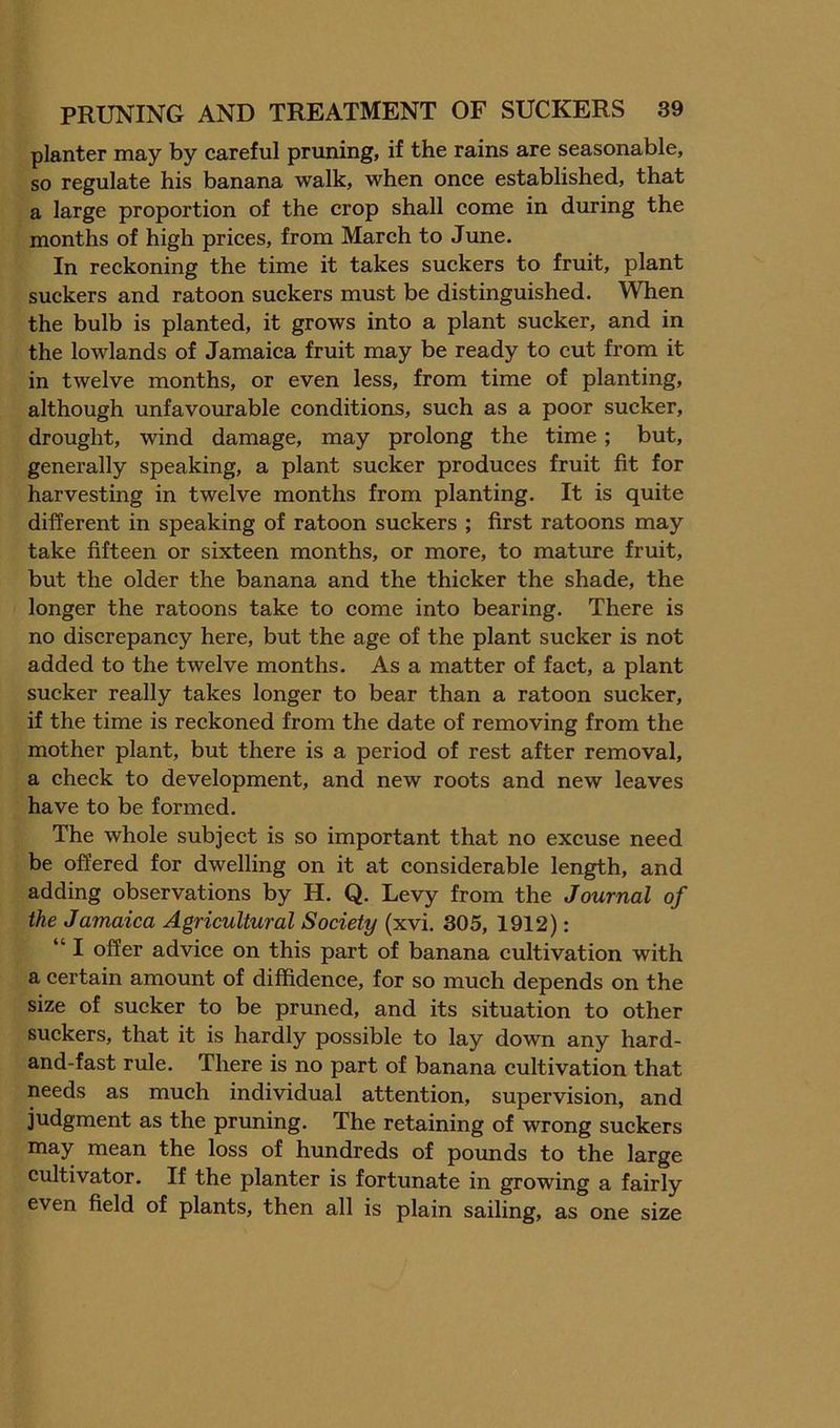 planter may by careful pruning, if the rains are seasonable, so regulate his banana walk, when once established, that a large proportion of the crop shall come in during the months of high prices, from March to June. In reckoning the time it takes suckers to fruit, plant suckers and ratoon suckers must be distinguished. When the bulb is planted, it grows into a plant sucker, and in the lowlands of Jamaica fruit may be ready to cut from it in twelve months, or even less, from time of planting, although unfavourable conditions, such as a poor sucker, drought, wind damage, may prolong the time; but, generally speaking, a plant sucker produces fruit fit for harvesting in twelve months from planting. It is quite different in speaking of ratoon suckers ; first ratoons may take fifteen or sixteen months, or more, to mature fruit, but the older the banana and the thicker the shade, the longer the ratoons take to come into bearing. There is no discrepancy here, but the age of the plant sucker is not added to the twelve months. As a matter of fact, a plant sucker really takes longer to bear than a ratoon sucker, if the time is reckoned from the date of removing from the mother plant, but there is a period of rest after removal, a check to development, and new roots and new leaves have to be formed. The whole subject is so important that no excuse need be offered for dwelling on it at considerable length, and adding observations by H. Q. Levy from the Journal of the Jamaica Agricultural Society (xvi. 305, 1912): “ I offer advice on this part of banana cultivation with a certain amount of diffidence, for so much depends on the size of sucker to be pruned, and its situation to other suckers, that it is hardly possible to lay down any hard- and-fast rule. There is no part of banana cultivation that needs as much individual attention, supervision, and judgment as the pruning. The retaining of wrong suckers may mean the loss of hundreds of pounds to the large cultivator. If the planter is fortunate in growing a fairly even field of plants, then all is plain sailing, as one size