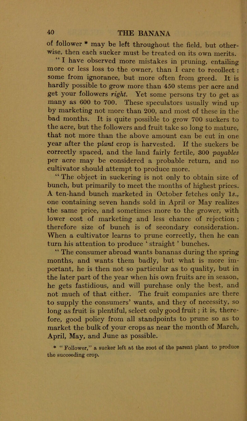of follower ♦ may be left throughout the field, but other- wise, then each sucker must be treated on its own merits. “ I have observed more mistakes in pruning, entailing more or less loss to the owner, than I care to recollect: some from ignorance, but more often from greed. It is hardly possible to grow more than 450 stems per acre and get your followers right. Yet some persons try to get as many as 600 to 700. These speculators usually wind up by marketing not more than 200, and most of these in the bad months. It is quite possible to grow 700 suckers to the acre, but the followers and fruit take so long to mature, that not more than the above amount can be cut in one year after the 'plant crop is harvested. If the suckers be correctly spaced, and the land fairly fertile, 300 payables per acre may be considered a probable return, and no cultivator should attempt to produce more. “ The object in suckering is not only to obtain size of bunch, but primarily to meet the months of highest prices. A ten-hand bunch marketed in October fetches only l5., one containing seven hands sold in April or May realizes the same price, and sometimes more to the grower, with lower cost of marketing and less chance of rejection ; therefore size of bunch is of secondary consideration. When a cultivator learns to prune correctly, then he can turn his attention to produce ‘ straight ’ bunches. “ The consumer abroad wants bananas during the spring months, and wants them badly, but what is more im- portant, he is then not so particular as to quality, but in the later part of the year when his own fruits are in season, he gets fastidious, and will purchase only the best, and not much of that either. The fruit companies are there to supply the consumers’ wants, and they of necessity, so long as fruit is plentiful, select only good fruit; it is, there- fore, good policy from all standpoints to prune so as to market the bulk of your crops as near the month of March, April, May, and June as possible. * “ Follower,” a sucker left at the root of the parent plant to produce the succeeding crop.