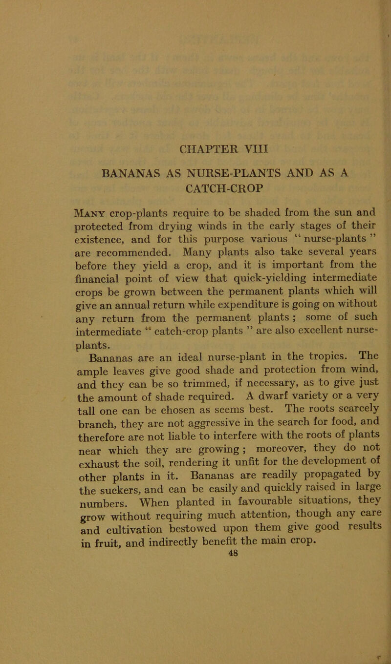 BANANAS AS NURSE-PLANTS AND AS A CATCH-CROP Many crop-plants require to be shaded from the sun and protected from drying winds in the early stages of their existence, and for this purpose various “ nurse-plants ” are recommended. Many plants also take several years before they yield a crop, and it is important from the financial point of view that quick-yielding intermediate crops be grown between the permanent plants which will give an annual return while expenditure is going on without any return from the permanent plants ; some of such intermediate “ catch-crop plants ” are also excellent nurse- plants. Bananas are an ideal nurse-plant in the tropics. The ample leaves give good shade and protection from wind, and they can be so trimmed, if necessary, as to give just the amount of shade required. A dwarf variety or a very tall one can be chosen as seems best. The roots scarcely branch, they are not aggressive in the search for food, and therefore are not liable to interfere with the roots of plants near which they are growing ; moreover, they do not exhaust the soil, rendering it unfit for the development of other plants in it. Bananas are readily propagated by the suckers, and can be easily and quickly raised in large umbers, ^^hen planted in favourable situations, they grow without requiring much attention, though any care and cultivation bestowed upon them give good results in fruit, and indirectly benefit the main crop. 48 I'