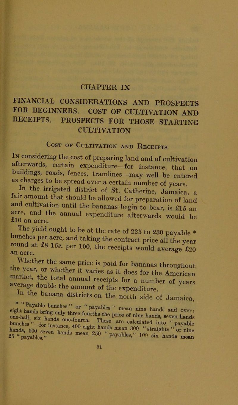 FINANCIAL CONSIDERATIONS AND PROSPECTS FOR BEGINNERS. COST OF CULTIVATION AND RECEIPTS. PROSPECTS FOR THOSE STARTING CULTIVATION Cost of Cultivation and Receipts In considering the cost of preparing land and of cultivation afterwards, certain expenditure—for instance, that on buildings, roads, fences, tramlines—may well be entered as charges to be spread over a certain number of years In the irrigated district of St. Catherine, Jamaica, a air amount that should be allowed for preparation of land and cultivation until the bananas begin to bear, is £15 an acre, and the annual expenditure afterwards would be i-10 an acre. The yield ought to be at the rate of 225 to 230 payable * bunches per acre, and taking the contract price all the year an^CTe^* receipts would average £20 Whether the same price is paid lor bananas throughout marCrthe 7 American market, the total annual receipts for a number of vears average double the amount of the expenditure. In the banana districts on the north side of Jamaica, eight or “payables” mean nine hands and over- one-half ^^^ds bunches ”—for instance 400 ' calculated into “ payable hands, 600 sev^ Ss mern “straights ” or nine 26 “payables.” ^ ^ payables,” 100 six hands mean 61