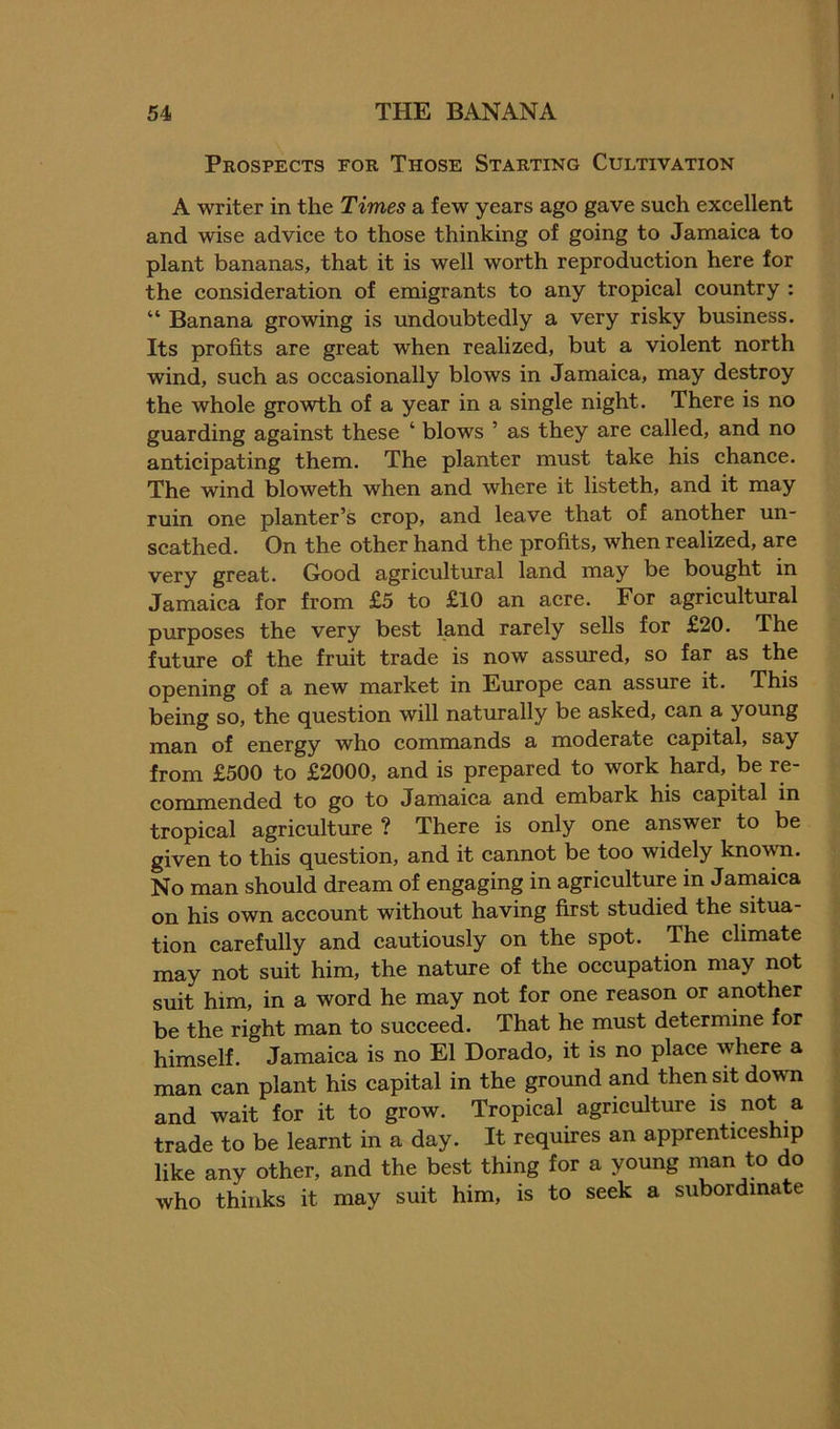 Prospects for Those Starting Cultivation A writer in the Times a few years ago gave such excellent and wise advice to those thinking of going to Jamaica to plant bananas, that it is well worth reproduction here for the consideration of emigrants to any tropical country : “ Banana growing is undoubtedly a very risky business. Its profits are great when realized, but a violent north wind, such as occasionally blows in Jamaica, may destroy the whole growth of a year in a single night. There is no guarding against these ‘ blows ’ as they are called, and no anticipating them. The planter must take his chance. The wind bloweth when and where it listeth, and it may ruin one planter’s crop, and leave that of another un- scathed. On the other hand the profits, when realized, are very great. Good agricultural land may be bought in Jamaica for from £5 to £10 an acre. For agricultural purposes the very best land rarely sells for £20. The future of the fruit trade is now assured, so far as the opening of a new market in Europe can assure it. This being so, the question will naturally be asked, can a young man of energy who commands a moderate capital, say from £500 to £2000, and is prepared to work hard, be re- commended to go to Jamaica and embark his capital in tropical agriculture ? There is only one answer to be given to this question, and it cannot be too widely known. No man should dream of engaging in agriculture in Jamaica on his own account without having first studied the situa tion carefully and cautiously on the spot. The climate may not suit him, the nature of the occupation may not suit him, in a word he may not for one reason or another be the right man to succeed. That he must determine for himself. Jamaica is no El Dorado, it is no place where a man can plant his capital in the ground and then sit down and wait for it to grow. Tropical agriculture is not a trade to be learnt in a day. It requires an apprenticeship like any other, and the best thing for a young man to do who thinks it may suit him, is to seek a subordinate