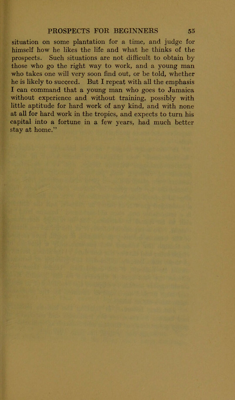 situation on some plantation for a time, and judge for himself how he likes the life and what he thinks of the prospects. Such situations are not difficult to obtain by those who go the right way to work, and a young man who takes one will very soon find out, or be told, whether he is likely to succeed. But I repeat with all the emphasis I can command that a young man who goes to Jamaica without experience and without training, possibly with little aptitude for hard work of any kind, and with none at all for hard work in the tropics, and expects to turn his capital into a fortune in a few years, had much better stay at home.”