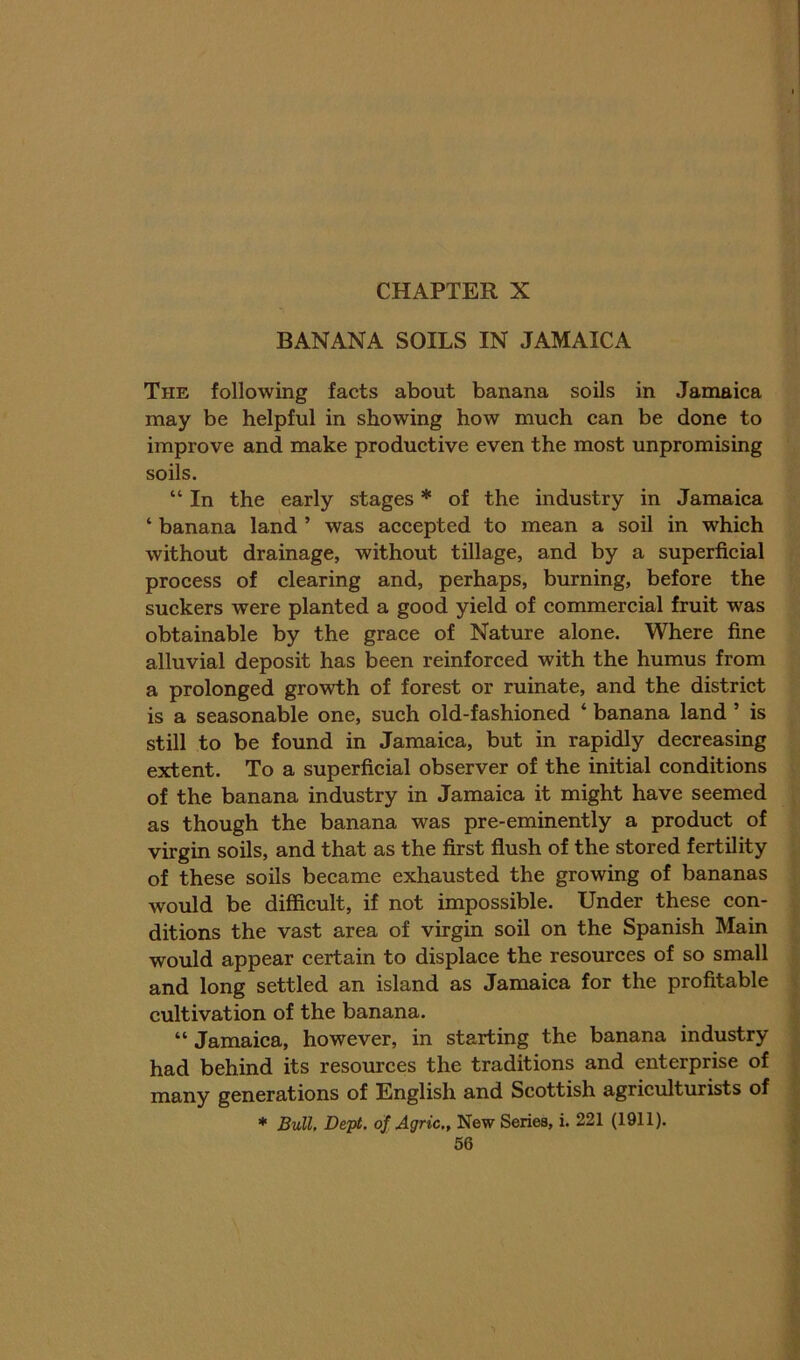 BANANA SOILS IN JAMAICA The following facts about banana soils in Jamaica may be helpful in showing how much can be done to improve and make productive even the most unpromising soils. “ In the early stages * of the industry in Jamaica ‘ banana land ’ was accepted to mean a soil in which without drainage, without tillage, and by a superficial process of clearing and, perhaps, burning, before the suckers were planted a good yield of commercial fruit was obtainable by the grace of Nature alone. Where fine alluvial deposit has been reinforced with the humus from a prolonged growth of forest or ruinate, and the district is a seasonable one, such old-fashioned ‘ banana land ’ is still to be found in Jamaica, but in rapidly decreasing extent. To a superficial observer of the initial conditions of the banana industry in Jamaica it might have seemed as though the banana was pre-eminently a product of virgin soils, and that as the first flush of the stored fertility of these soils became exhausted the growing of bananas would be difficult, if not impossible. Under these con- ditions the vast area of virgin soil on the Spanish Main would appear certain to displace the resources of so small and long settled an island as Jamaica for the profitable cultivation of the banana. “ Jamaica, however, in starting the banana industry had behind its resomces the traditions and enterprise of many generations of English and Scottish agriculturists of * Bull, Dept, of Agric,, New Series, i. 221 (1911).