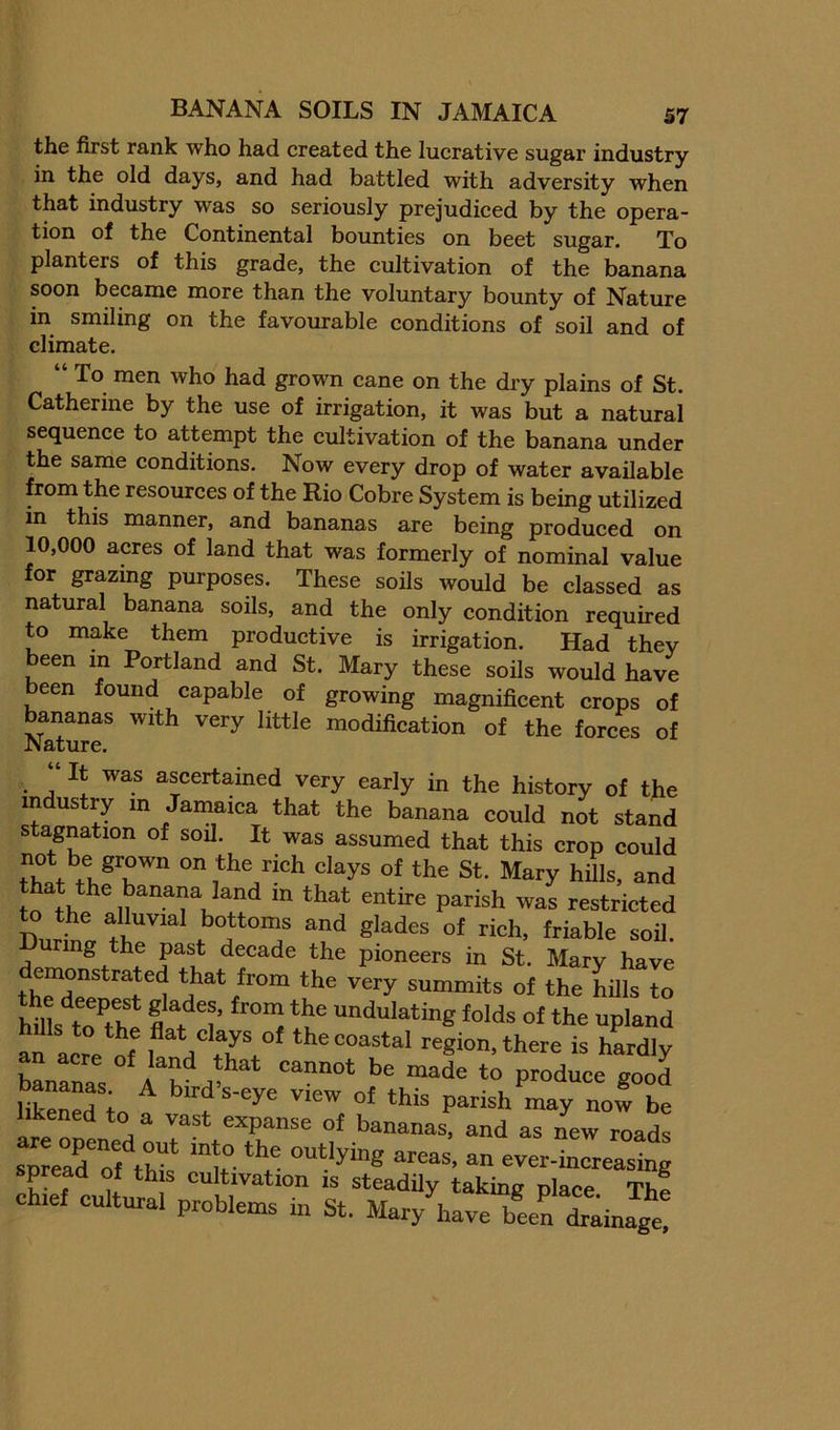 BANANA SOILS IN JAMAICA S7 the first rank who had created the lucrative sugar industry in the old days, and had battled with adversity when that industry was so seriously prejudiced by the opera- tion of the Continental bounties on beet sugar. To planters of this grade, the cultivation of the banana soon became more than the voluntary bounty of Nature in smiling on the favourable conditions of soil and of climate. “ To men who had grown cane on the dry plains of St. Catherine by the use of irrigation, it was but a natural sequence to attempt the cultivation of the banana under the same conditions. Now every drop of water available from the resources of the Rio Cobre System is being utilized m this manner, and bananas are being produced on 10,000 acres of land that was formerly of nominal value for grazing purposes. These soils would be classed as natural banana soils, and the only condition required to make them productive is irrigation. Had thev been in Portland and St. Mary these soils would have been found capable of growing magnificent crops of Naturf modification of the forces of ‘ It was ascertained very early in the history of the industry m Jamaica that the banana could not stand stagnation of soil. It was assumed that this crop could of the St. Mary hills, and that the banana land in that entire parish was restricted Durtt f^i^ble soil. Luring the past decade the pioneers in St. Mary have ^^^y summits of the hills to hfils to^the fl f undulating folds of the upland afacre l! V .w the coastal region, there is hardly n acre of land that cannot be made to produce good bananas. A bird’s-eve view nf ® ^ likened tn o ? ^ ^ ”^ay uow be likened to a vast expanse of bananas, and as new roads spLToftr 1“ - ever-^reastag uiai proDiems m St. Mary have been drainage.