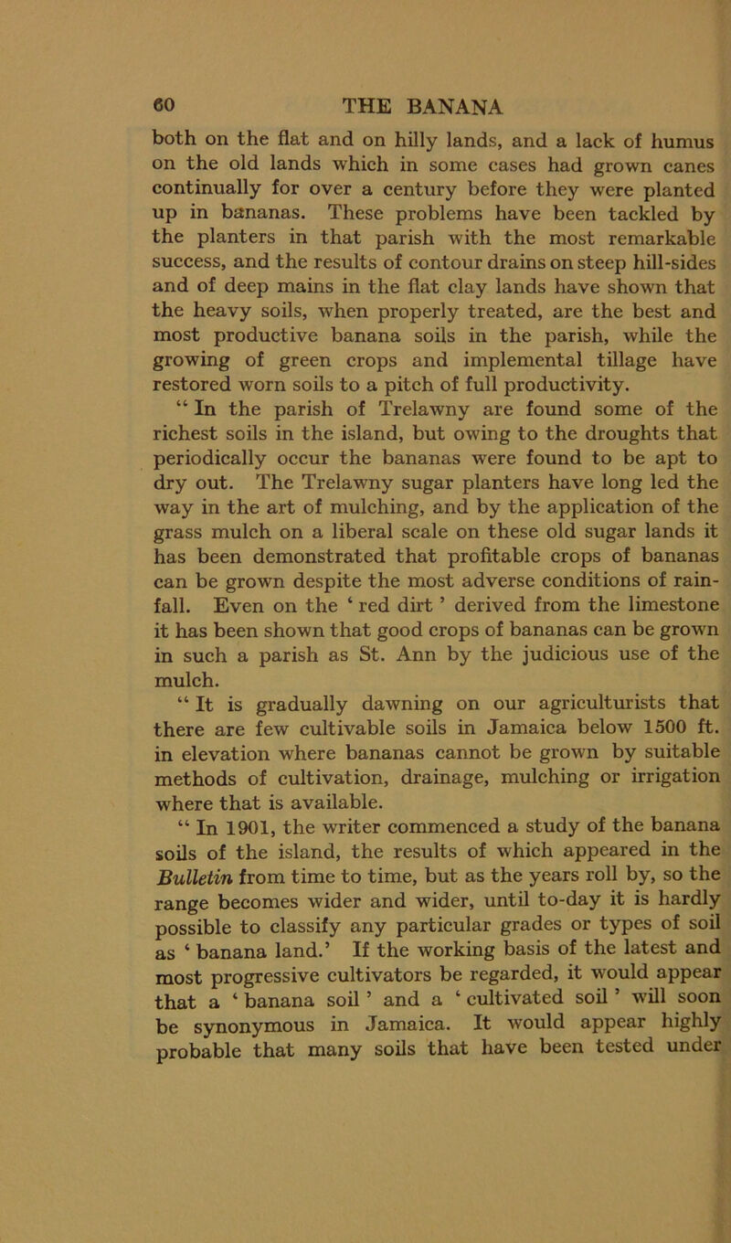 both on the flat and on hilly lands, and a lack of humus on the old lands which in some cases had grown canes continually for over a century before they were planted up in bananas. These problems have been tackled by the planters in that parish with the most remarkable success, and the results of contour drains on steep hill-sides and of deep mains in the flat clay lands have shown that the heavy soils, when properly treated, are the best and most productive banana soils in the parish, while the growing of green crops and implemental tillage have restored worn soils to a pitch of full productivity. “ In the parish of Trelawny are found some of the richest soils in the island, but owing to the droughts that periodically occur the bananas were found to be apt to dry out. The Trelawny sugar planters have long led the way in the art of mulching, and by the application of the grass mulch on a liberal scale on these old sugar lands it has been demonstrated that profitable crops of bananas can be grown despite the most adverse conditions of rain- fall. Even on the ‘ red dirt ’ derived from the limestone it has been shown that good crops of bananas can be grown in such a parish as St. Ann by the judicious use of the mulch. “ It is gradually dawning on our agricultmists that there are few cultivable soils in Jamaica below 1500 ft. in elevation where bananas cannot be grown by suitable methods of cultivation, drainage, mulching or irrigation where that is available. “ In 1901, the writer commenced a study of the banana soils of the island, the results of which appeared in the Bulletin from time to time, but as the years roll by, so the range becomes wider and wider, until to-day it is hardly possible to classify any particular grades or types of soil as ‘ banana land.’ If the working basis of the latest and most progressive cultivators be regarded, it would appear that a ‘ banana soil ’ and a ‘ cultivated soil ’ will soon be synonymous in Jamaica. It would appear highly probable that many soils that have been tested under