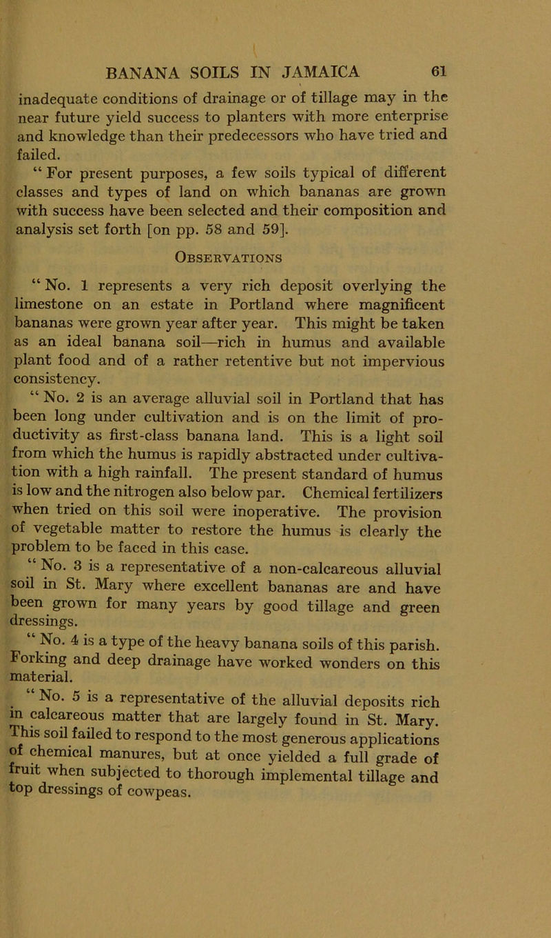 inadequate conditions of drainage or of tillage may in the near future yield success to planters with more enterprise and knowledge than their predecessors who have tried and failed. “ For present purposes, a few soils typical of different classes and types of land on which bananas are grown with success have been selected and their composition and analysis set forth [on pp. 58 and 59]. Observations “ No. 1 represents a very rieh deposit overlying the limestone on an estate in Portland where magnificent bananas were grown year after year. This might be taken as an ideal banana soil—^rich in humus and available plant food and of a rather retentive but not impervious consistency. “ No. 2 is an average alluvial soil in Portland that has been long under cultivation and is on the limit of pro- ductivity as first-class banana land. This is a light soil from which the humus is rapidly abstracted under cultiva- tion with a high rainfall. The present standard of humus is low and the nitrogen also below par. Chemical fertilizers when tried on this soil were inoperative. The provision of vegetable matter to restore the humus is clearly the problem to be faced in this case. “ No. 3 is a representative of a non-calcareous alluvial soil in St. Mary where excellent bananas are and have been grown for many years by good tillage and green dressings. No. 4 is a type of the heavy banana soils of this parish. Forking and deep drainage have worked wonders on this material. No. 5 is a representative of the alluvial deposits rich in calcareous matter that are largely found in St. Mary. This soil failed to respond to the most generous applications of chemical manures, but at once yielded a full grade of fruit when subjected to thorough implemental tillage and top dressings of cowpeas.