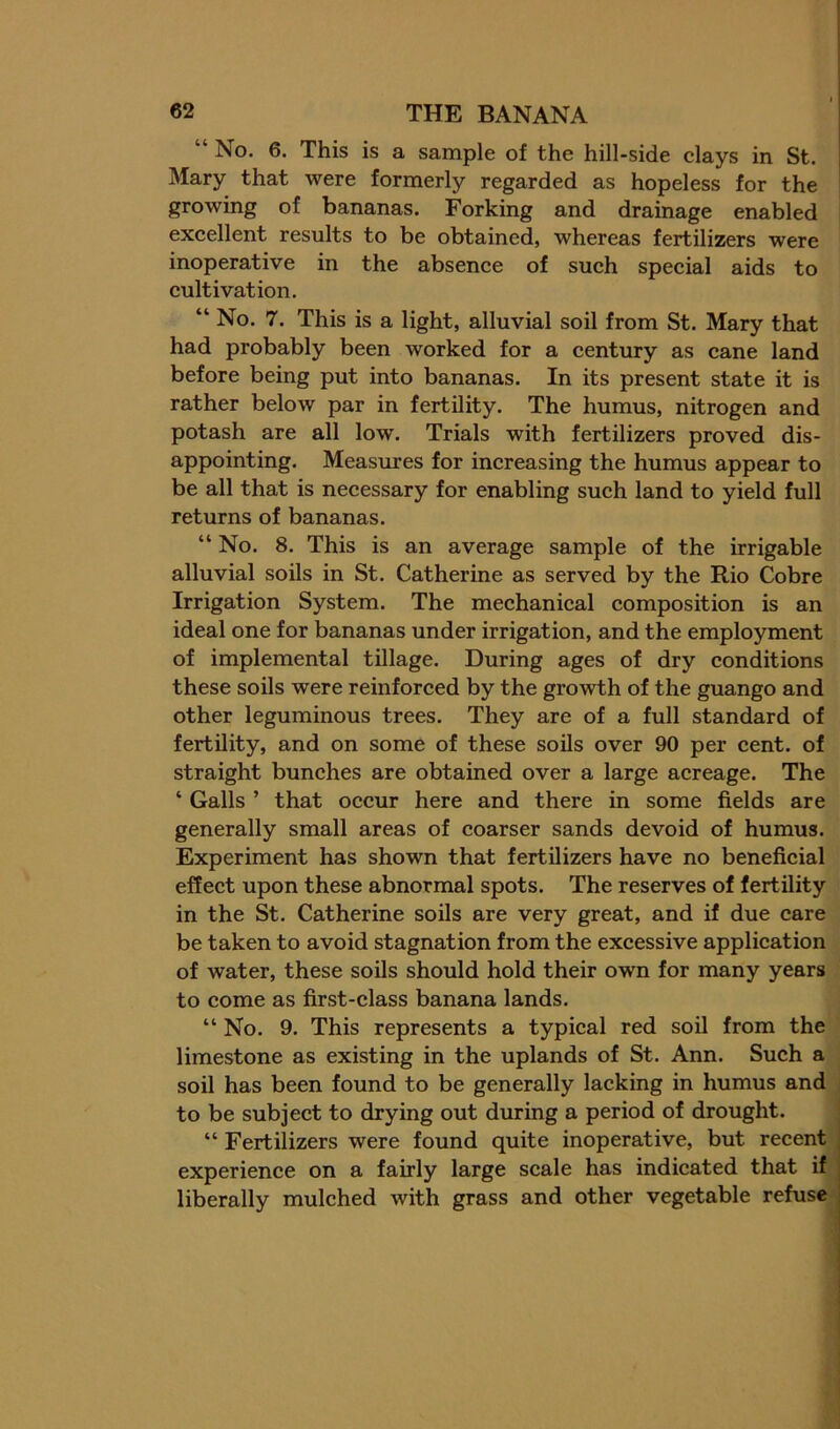 “ No. 6. This is a sample of the hill-side clays in St. Mary that were formerly regarded as hopeless for the growing of bananas. Forking and drainage enabled excellent results to be obtained, whereas fertilizers were inoperative in the absence of such special aids to cultivation. “ No. 7. This is a light, alluvial soil from St. Mary that had probably been worked for a century as cane land before being put into bananas. In its present state it is rather below par in fertility. The humus, nitrogen and potash are all low. Trials with fertilizers proved dis- appointing. Measures for increasing the humus appear to be all that is necessary for enabling such land to yield full returns of bananas. “ No. 8. This is an average sample of the irrigable alluvial soils in St. Catherine as served by the Rio Cobre Irrigation System. The mechanical composition is an ideal one for bananas under irrigation, and the employment of implemental tillage. During ages of dry conditions these soils were reinforced by the growth of the guango and other leguminous trees. They are of a full standard of fertility, and on some of these soils over 90 per cent, of straight bunches are obtained over a large acreage. The ‘ Galls ’ that occur here and there in some fields are generally small areas of coarser sands devoid of humus. Experiment has shown that fertilizers have no beneficial effect upon these abnormal spots. The reserves of fertility in the St. Catherine soils are very great, and if due care be taken to avoid stagnation from the excessive application of water, these soils should hold their own for many years to come as first-class banana lands. “ No. 9. This represents a typical red soil from the limestone as existing in the uplands of St. Ann. Such a soil has been found to be generally lacking in humus and i to be subject to drying out during a period of drought. “ Fertilizers were found quite inoperative, but recent experience on a fairly large scale has indicated that if liberally mulched with grass and other vegetable refuse*