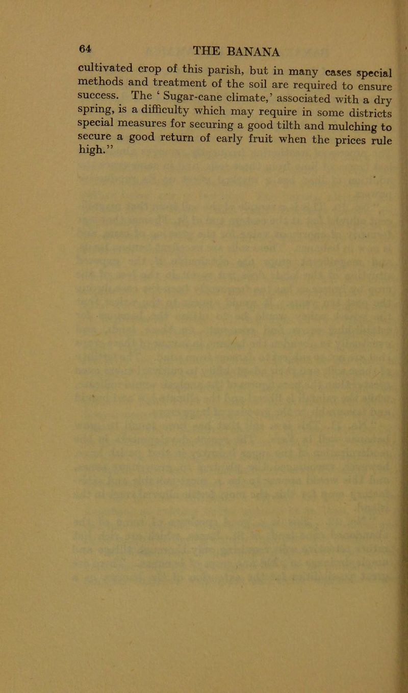 cultivated crop of this parish, but in many cases special methods and treatment of the sod are required to ensure success. The ‘ Sugar-cane climate,’ associated with a dry spring, is a difficulty which may require in some districts special measures for securing a good tilth and mulching to secure a good return of early fruit when the prices rule high.”
