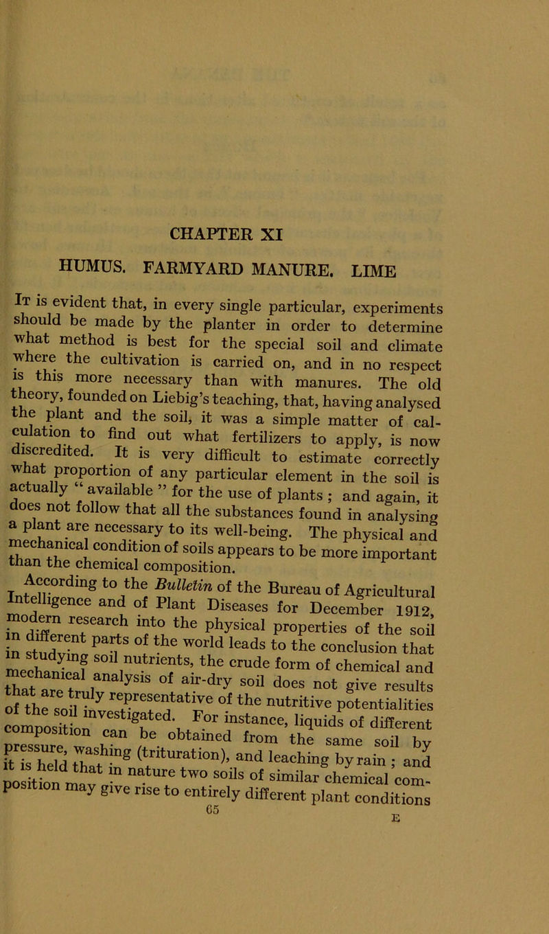 HUMUS. FARMYARD MANURE. LIME It is evident that, in every single particular, experiments slmuld be made by the planter in order to determine what method is best for the special soil and climate where the cultivation is carried on, and in no respect IS this more necessary than with manures. The old t eory, founded on Liebig’s teaching, that, having analysed the plant and the soil, it was a simple matter of cal- culation to find out what fertilizers to apply, is now discredited. It is very difficult to estimate correctly what proportion of any particular element in the soil is actually available ” for the use of plants ; and again, it does not follow that all the substances found in analysing a plant are necessary to its well-being. The physical and mechanical condition of soils appears to be more important than the chemical composition. *“j**'1 Buimn of the Bureau of Agricultural Intelligence and of Plant Diseases for December 1912, in the physical properties of the soil in stSv^ conclusion that median^Jaf the crude form of chemical and echam^l analysis of air-dry soil does not give results oUh“ oiUnveT'r^ pientialities composition i^^stance, liquids of different omposition can be obtained from the same d 2?” (“turation), and leaching by rain ^a^ P y give rise to entirely different plant conditions “ E
