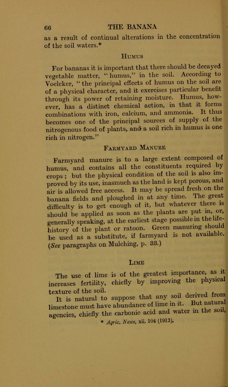as a result of continual alterations in the concentration of the soil waters.* Humus For bananas it is important that there should be decayed vegetable matter, “ humus,” in the soil. According to Voelcker, “ the principal effects of humus on the soil are of a physical character, and it exercises particular benefit through its power of retaining moisture. Humus, how- ever, has a distinct chemical action, in that it forms combinations with iron, calcium, and ammonia. It thus becomes one of the principal sources of supply of the nitrogenous food of plants, and a soil rich in humus is one rich in nitrogen.” Farmyard Manure Farmyard manure is to a large extent composed of humus, and contains all the constituents required by crops ; but the physical condition of the soU is also im- proved by its use, inasmuch as the land is kept porous, and air is allowed free access. It may be spread fresh on the banana fields and ploughed in at any time. The great difficulty is to get enough of it, but whatever there is should be applied as soon as the plants are put m, or, generally speaking, at the earliest stage possible m the life- history of the plant or ratoon. Green manuring should be used as a substitute, if farmyard is not available. (See paragraphs on Mulching, p. 33.) Lime The use o£ lime is of the greatest importance, as it increases fertility, chiefly by improvmg the physical texture of the soil. , It is natural to suppose that any soil derived from limestone must have abundance of lime in it But natural agencies, chiefly the carbonic acid and water m the s , * Agric. News, xii. 104 (1913).