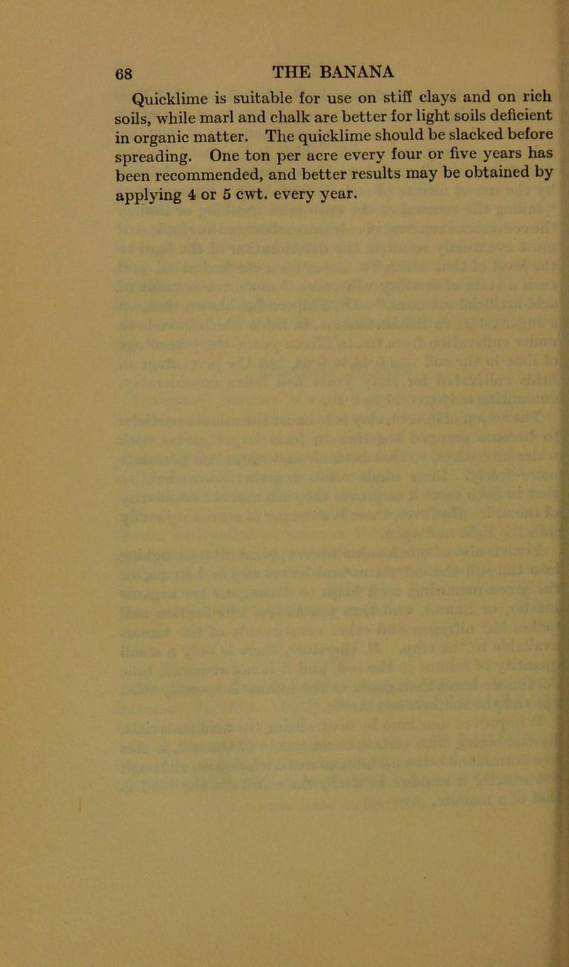 Quicklime is suitable for use on stiff elays and on rich soils, while marl and chalk are better for light soils deficient in organic matter. The quieklime should be slacked before spreading. One ton per acre every four or five years has been recommended, and better results may be obtained by applying 4 or 5 cwt. every year.