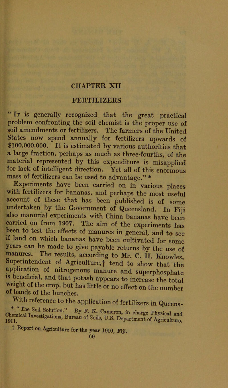 FERTILIZERS “It is generally recognized that the great practical problem confronting the soil chemist is the proper use of soil amendments or fertilizers. The farmers of the United States now spend annually for fertilizers upwards of $100,000,000. It is estimated by various authorities that a large fraction, perhaps as much as three-fourths, of the material represented by this expenditure is misapplied for lack of intelligent direction. Yet all of this enormous mass of fertilizers can be used to advantage.” ♦ Experiments have been carried on in various places with fertilizers for bananas, and perhaps the most useful account of these that has been published is of some undertaken by the Government of Queensland. In Fiji also manurial experiments with China bananas have been carried on from 1907. The aim of the experiments has been to test the effects of manures in general, and to see if land on which bananas have been cultivated for some years can be made to give payable returns by the use of manures. The results, according to Mr. C. H. Knowles, Superintendent of Agriculture,f tend to show that the application of nitrogenous manure and superphosphate IS beneficial, and that potash appears to increase the total weight of the crop, but has little or no effect on the number of hands of the bunches. With reference to the application of fertilizers in Queens- Cameron, in charge Physical and Chemical Investigations, Bureau of Soils, U.S. Department of A^icultur^ t Report on Agriculture for the year 1910, Fiji.