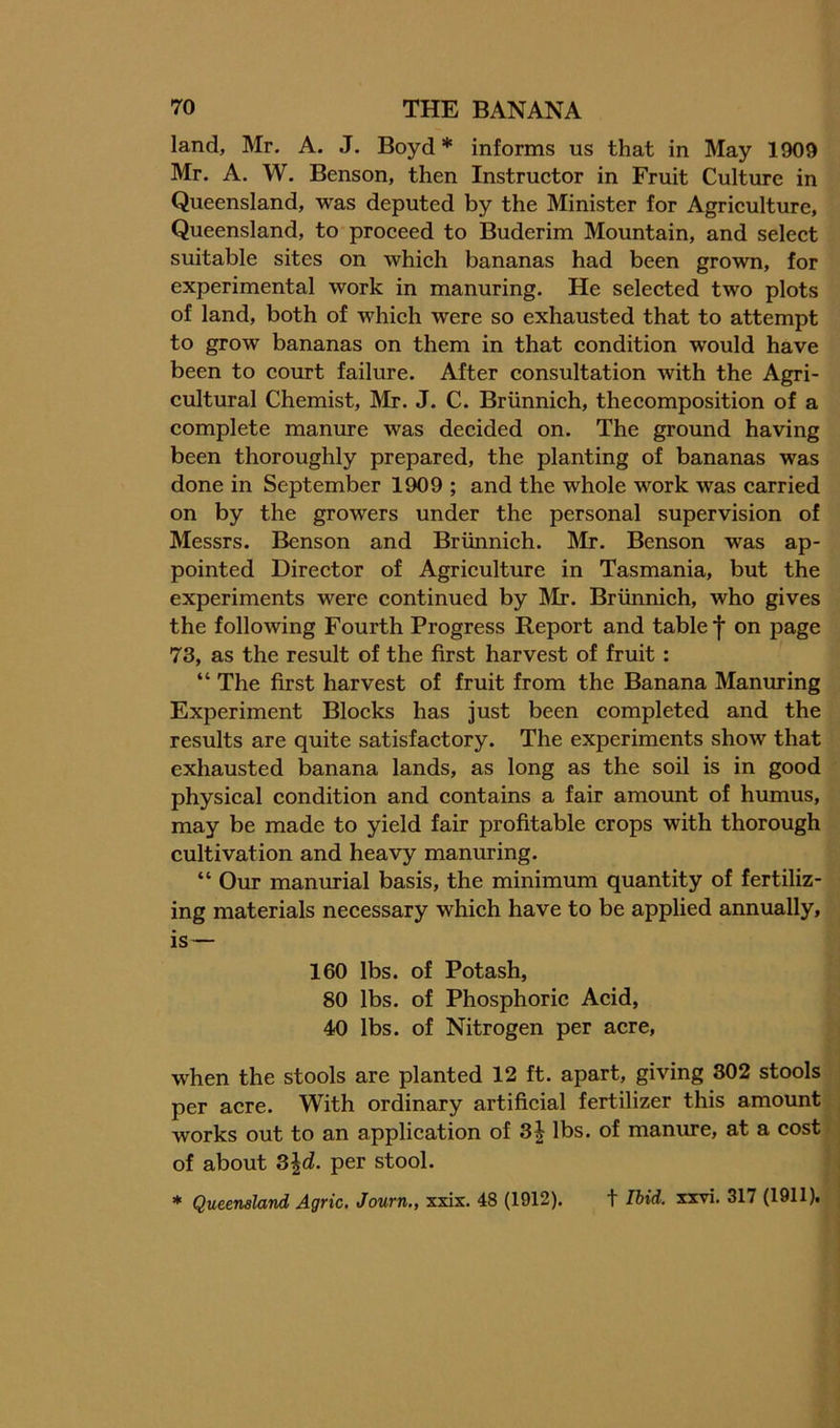 land, Mr. A. J. Boyd* informs us that in May 1909 Mr. A. W. Benson, then Instructor in Fruit Culture in Queensland, was deputed by the Minister for Agriculture, Queensland, to proceed to Buderim Mountain, and select suitable sites on which bananas had been grown, for experimental work in manuring. He selected two plots of land, both of which were so exhausted that to attempt to grow bananas on them in that condition would have been to court failure. After consultation with the Agri- cultural Chemist, Mr. J. C. Briinnich, thecomposition of a complete manure was decided on. The ground having been thoroughly prepared, the planting of bananas was done in September 1909 ; and the whole work was carried on by the growers under the personal supervision of Messrs. Benson and Briinnich. Mr. Benson was ap- pointed Director of Agriculture in Tasmania, but the experiments were continued by jMr. Briinnich, who gives the following Fourth Progress Report and table f on page 73, as the result of the first harvest of fruit : “ The first harvest of fruit from the Banana Manuring Experiment Blocks has just been completed and the results are quite satisfactory. The experiments show that exhausted banana lands, as long as the soil is in good physical condition and contains a fair amount of humus, may be made to yield fair profitable crops with thorough cultivation and heavy manuring. “ Our manm-ial basis, the minimum quantity of fertiliz- ing materials necessary which have to be applied annually, is— 160 lbs. of Potash, 80 lbs. of Phosphoric Acid, 40 lbs. of Nitrogen per acre, when the stools are planted 12 ft. apart, giving 302 stools per acre. With ordinary artificial fertilizer this amount works out to an application of 3| lbs. of manure, at a cost of about Z\d. per stool. * Queensland Agric. Journ., xxix. 48 (1912). t Hid. xxvi. 317 (1911).