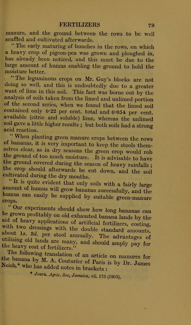 manure, and the ground between the rows to be well seuffled and cultivated afterwards. The early maturing of bunches in the rows, on which a heavy crop of pigeon-pea was grown and ploughed in, has already been noticed, and this must be due to the large amount of humus enabling the ground to hold the moisture better. “The leguminous crops on Mr. Guy’s blocks are not doing so well, and this is undoubtedly due to a greater want of lime in this soil. This fact was borne out by the analysis of soils taken from the limed and unlimed portion of the second series, when we found that the limed soil contained only 0-22 per cent, total and 0-054 per cent, available (citric and soluble) lime, whereas the unlimed soil gave a little higher results ; but both soils had a strong acid reaction. “ When planting green manure crops between the rows of bananas, it is very important to keep the stools them- selves clear, as in dry seasons the green crop would rob the ground of too much moisture. It is advisable to have the ground covered during the season of heavy rainfalls ; the crop should afterwards be cut down, and the soil cultivated during the dry months. “ It IS quite evident that only soils with a fairly large amount of humus will grow bananas successfully, and the umus can easily be supplied by suitable green-manure hp experiments should show how long bananas can gro\^ profitably on old exhausted banana lands by the ^ ° applications of artificial fertilizers, costing, about Tq with the double standard amounts, utfi.vina annually. The advantages of tihzing old lands are many, and should amply pay for the heavy cost of fertilizers.” ^ ^ ^ ^ thon manures for Neis^ who / “-f Couturier of Paris is by Dr. James iNeish, who has added notes in brackets ; * Journ. Agric, Soc, Jamaica, vii. 176 (1903).