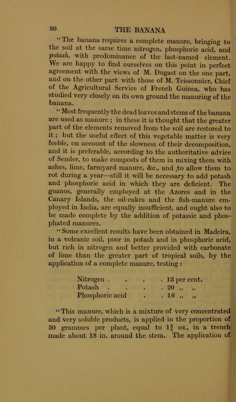 “Ihe banana requires a complete manure, bringing to the soil at the same time nitrogen, phosphoric acid, and Tpotash, with predominance of the last-named element. We are happy to find ourselves on this point in perfect agreement with the views of M. Dugast on the one part, and on the other part with those of M. Teissonnier, Chief of the Agricultural Service of French Guinea, who has studied very closely on its own ground the manuring of the banana. “ Most frequently the dead leaves and stems of the banana are used as manure ; in these it is thought that the greater part of the elements removed from the soil are restored to it; but the useful effect of this vegetable matter is very feeble, on account of the slowness of their decomposition, and it is preferable, according to the authoritative advice of Semler, to make composts of them in mixing them with ashes, lime, farmyard manure, &c., and ^to allow them to rot during a year—still it will be necessary to add potash and phosphoric acid in which they are deficient. The guanos, generally employed at the Azores and in the Canary Islands, the oil-cakes and the fish-manure em- ployed in India, are equally insufficient, and ought also to be made complete by the addition of potassic and phos- phated manures. “ Some excellent results have been obtained in Madeira, in a volcanic soil, poor in potash and in phosphoric acid, but rich in nitrogen and better provided with carbonate of lime than the greater part of tropical soils, by the application of a complete manure, testing : Nitrogen . . . .13 per cent. Potash . . . . 20 „ „ Phosphoric acid . . 16 „ „ “This manure, which is a mixture of very concentrated and very soluble products, is applied in the proportion of 50 grammes per plant, equal to If oz., in a trench made about 18 in. around the stem. The application of