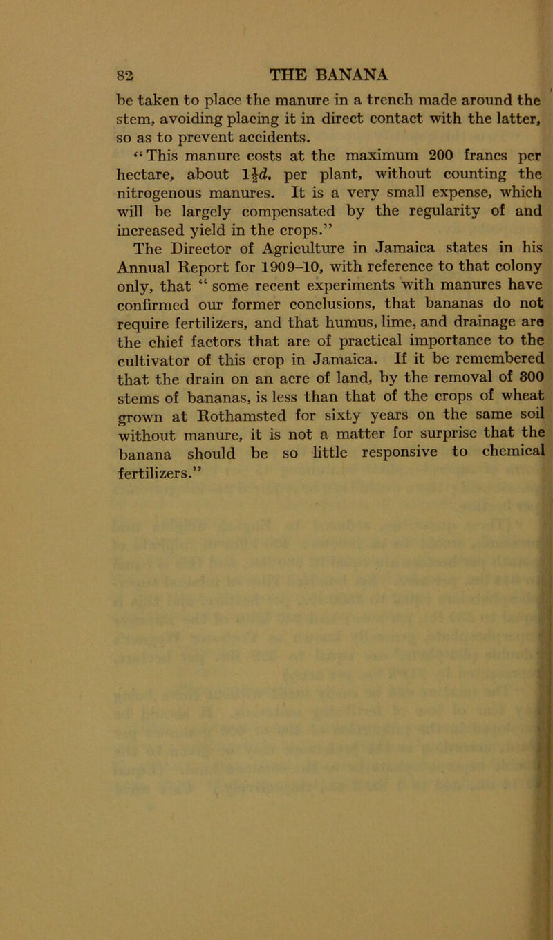 be taken to place the manure in a trench made around the stem, avoiding placing it in direct contact with the latter, so as to prevent accidents. “ This manure costs at the maximum 200 francs per hectare, about Ijd, per plant, without counting the nitrogenous manures. It is a very small expense, which will be largely compensated by the regularity of and increased yield in the crops.” The Director of Agriculture in Jamaica states in his Annual Report for 1909-10, with reference to that colony only, that “ some recent experiments with manures have confirmed our former conclusions, that bananas do not require fertilizers, and that humus, lime, and drainage are the chief factors that are of practical importance to the cultivator of this crop in Jamaica. If it be remembered that the drain on an acre of land, by the removal of 300 stems of bananas, is less than that of the crops of wheat grown at Rothamsted for sixty years on the same soil without manure, it is not a matter for surprise that the banana should be so little responsive to chemical fertilizers.”