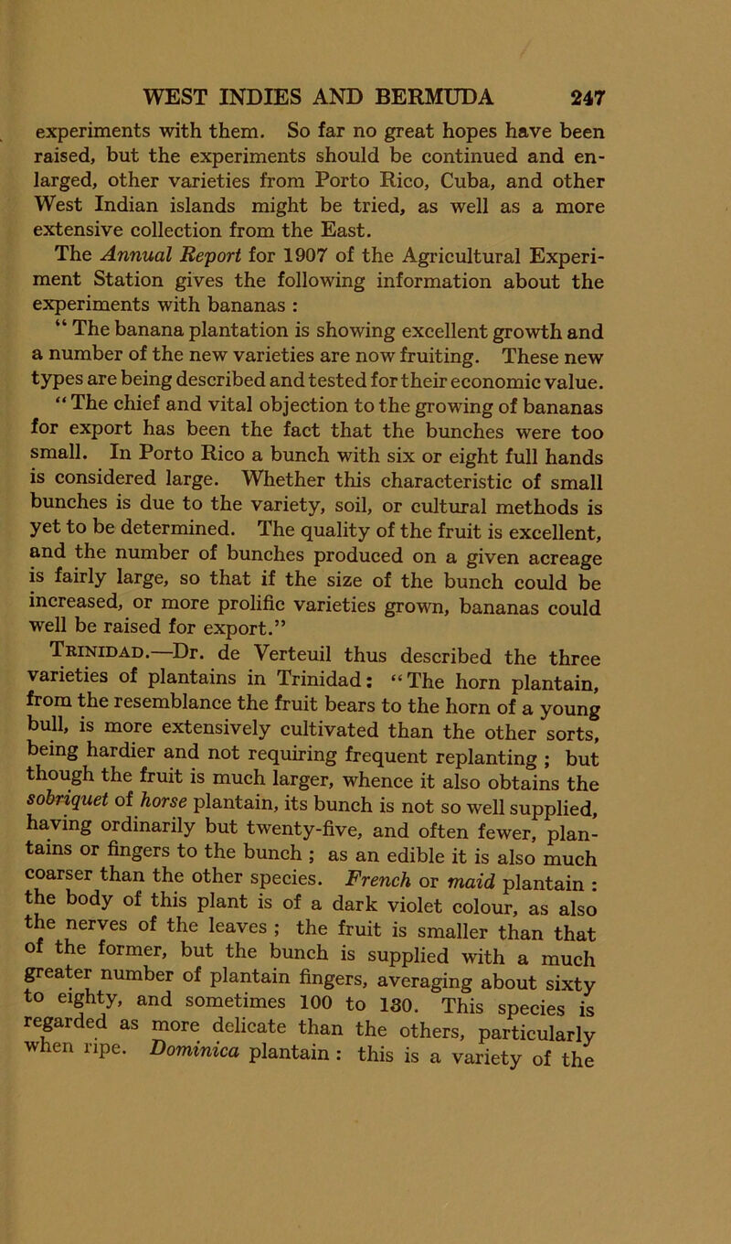 experiments with them. So far no great hopes have been raised, but the experiments should be continued and en- larged, other varieties from Porto Rico, Cuba, and other West Indian islands might be tried, as well as a more extensive collection from the East. The Annual Report for 1907 of the Agrieultural Experi- ment Station gives the following information about the experiments with bananas : “ The banana plantation is showing excellent growth and a number of the new varieties are now fruiting. These new types are being described and tested for their economie value. “ The ehief and vital objection to the growing of bananas for export has been the fact that the bunches were too small. In Porto Rico a bunch with six or eight full hands is considered large. Whether this characteristie of small bunches is due to the variety, soil, or cultural methods is yet to be determined. The quality of the fruit is excellent, and the number of bunches produced on a given acreage is fairly large, so that if the size of the buneh could be increased, or more prolifie varieties grown, bananas could well be raised for export.” Tkinidad.—Dr. de Verteuil thus deseribed the three varieties of plantains in Trinidad: “The horn plantain, from the resemblance the fruit bears to the horn of a young bull, is more extensively eultivated than the other sorts, being hardier and not requiring frequent replanting ; but though the fruit is much larger, whence it also obtains the sobriquet of horse plantain, its bunch is not so well supplied, having ordinarily but twenty-five, and often fewer, plan- tains or fingers to the bunch ; as an edible it is also mueh coarser than the other species. French or maid plantain : the body of this plant is of a dark violet eolour, as also the nerves of the leaves ; the fruit is smaller than that of the former, but the bunch is supplied with a much greater number of plantain fingers, averaging about sixty to eighty, and sometimes 100 to ISO. This species is reprded as more delicate than the others, particularly when ripe. Dominica plantain: this is a variety of the