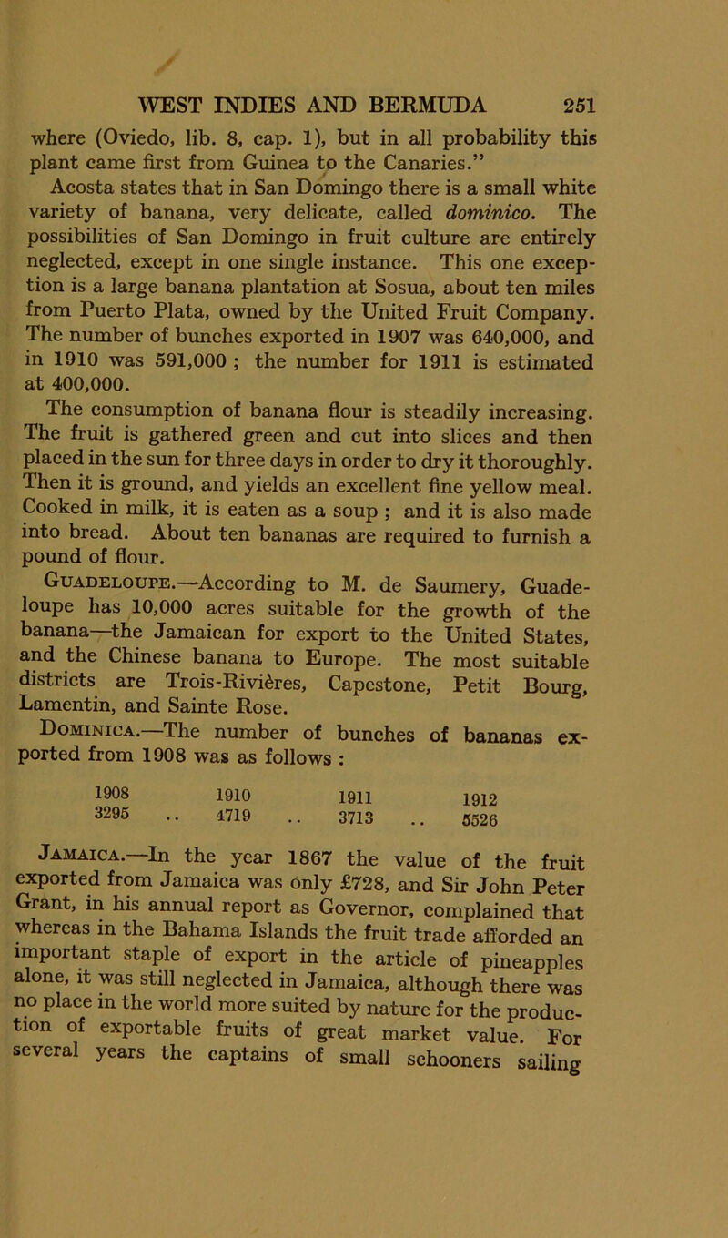 where (Oviedo, lib. 8, cap. 1), but in all probability this plant came first from Guinea to the Canaries.” Acosta states that in San Domingo there is a small white variety of banana, very delicate, called dominico. The possibilities of San Domingo in fruit culture are entirely neglected, except in one single instanee. This one excep- tion is a large banana plantation at Sosua, about ten miles from Puerto Plata, owned by the United Fruit Company. The number of bunches exported in 1907 was 640,000, and in 1910 was 591,000 ; the number for 1911 is estimated at 400,000. The consumption of banana flour is steadily inereasing. The fruit is gathered green and cut into slices and then placed in the sun for three days in order to dry it thoroughly. Then it is ground, and yields an excellent fine yellow meal. Cooked in milk, it is eaten as a soup ; and it is also made into bread. About ten bananas are required to furnish a pound of flour. Guadeloupe.—According to M. de Saumery, Guade- loupe has 10,000 acres suitable for the growth of the banana—the Jamaican for export to the United States, and the Chinese banana to Europe. The most suitable districts are Trois-Rivieres, Capestone, Petit Bourg, Lamentin, and Sainte Rose. Dominica.—The number of bunches of bananas ex- ported from 1908 was as follows : 1908 1910 1911 1912 3296 .. 4719 .. 3713 .. 5526 Jamaica.—In the year 1867 the value of the fruit exported from Jamaica was only £728, and Sir John Peter Grant, in his annual report as Governor, complained that whereas in the Bahama Islands the fruit trade afforded an important staple of export in the article of pineapples alone, it was still neglected in Jamaica, although there was no plaee m the world more suited by nature for the produc- tion of exportable fruits of great market value. For several years the captains of small schooners sailing
