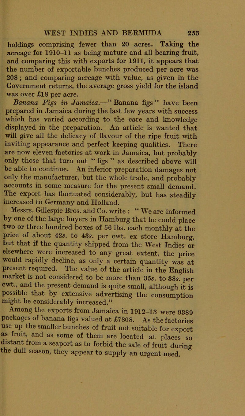 holdings comprising fewer than 20 acres. Taking the acreage for 1910-11 as being mature and all bearing fruit, and comparing this with exports for 1911, it appears that the number of exportable bunches produced per acre was 208; and comparing acreage with value, as given in the Government returns, the average gross yield for the island was over £18 per acre. Banana Figs in Jamaica.—“ Banana figs ” have been prepared in Jamaiea during the last few years with success which has varied according to the care and knowledge displayed in the preparation. An article is wanted that will give all the delicacy of flavour of the ripe fruit with inviting appearance and perfect keeping qualities. There are now eleven factories at work in Jamaica, but probably only those that turn out “ figs ” as described above will be able to continue. An inferior preparation damages not only the manufacturer, but the whole trade, and probably accounts in some measure for the present small demand. The export has fluctuated considerably, but has steadily increased to Germany and Holland. Messrs. Gillespie Bros, and Co. write : “ We are informed by one of the large buyers in Hamburg that he could place two or three hundred boxes of 56 lbs. each monthly at the price of about 42s. to 43s. per cwt. ex store Hamburg, but that if the quantity shipped from the W^est Indies or elsewhere were increased to any great extent, the price would rapidly decline, as only a certain quantity was at present required. The value of the article in the English market is not considered to be more than 35s. to 38s. per cwt., and the present demand is quite small, although it is possible that by extensive advertising the consumption might be considerably increased.” Among the exports from Jamaica in 1912-13 were 9389 packages of banana figs valued at £7808. As the factories use up the smaller bunches of fruit not suitable for export as fruit, and as some of them are located at places so distant from a seaport as to forbid the sale of fruit during the dull season, they appear to supply an urgent need.