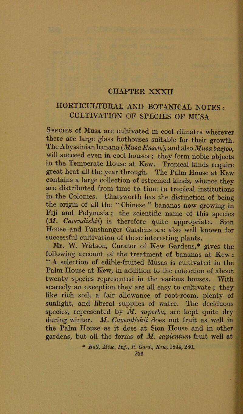 HORTICULTURAL AND BOTANICAL NOTES : CULTIVATION OF SPECIES OF MUSA Species of Musa are cultivated in cool climates wherever ; there are large glass hothouses suitable for their growth. ^ The Abyssinian banana {Musa Ensete), and also Musa basjoo, \ will succeed even in cool houses ; they form noble objects in the Temperate House at Kew. Tropical kinds require great heat all the year through. The Palm House at Kew ’ contains a large collection of esteemed kinds, whence they i are distributed from time to time to tropical institutions i in the Colonies. Chats worth has the distinction of being | the origin of all the “ Chinese ” bananas now growing in Fiji and Polynesia ; the scientific name of this species j {M. Cavendishii) is therefore quite appropriate. Sion House and Panshanger Gardens are also well known for successful cultivation of these interesting plants. Mr. W. Watson, Cmator of Kew Gardens,* gives the ' following account of the treatment of bananas at Kew: “ A selection of edible-fruited Musas is cultivated in the ^ Palm House at Kew, in addition to the collection of about \ twenty species represented in the various houses. With ■ scarcely an exception they are all easy to cultivate ; they ■ like rich soil, a fair allowance of root-room, plenty of I sunlight, and liberal supplies of water. The deciduous I species, represented by M. superba, are kept quite dry ■ during winter. M. Cavendishii does not fruit as well in M the Palm House as it does at Sion House and in other ■ gardens, but all the forms of M. sapientum fruit well at m * Bull, Misc. Inf,, R. Oard., Kew, 1894, 280,