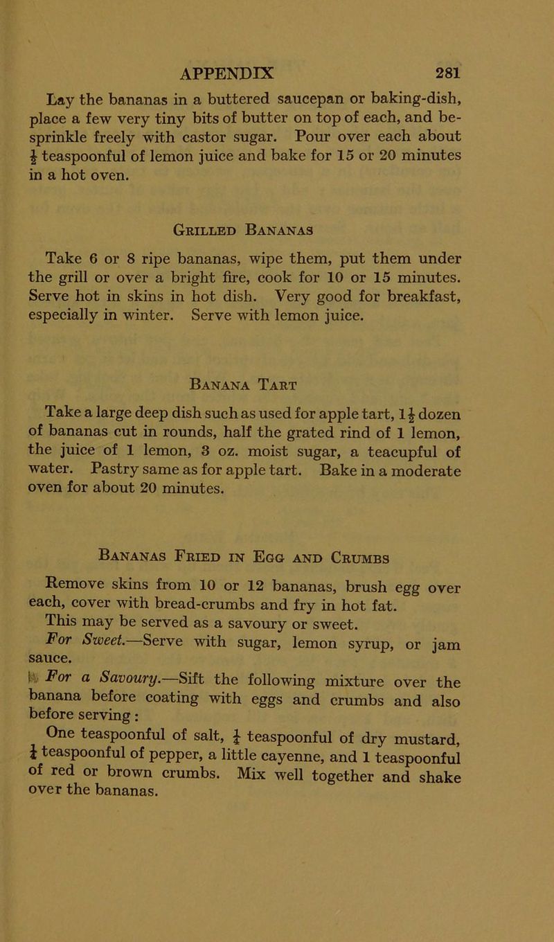 Lay the bananas in a buttered saucepan or baking-dish, place a few very tiny bits of butter on top of each, and be- sprinkle freely with castor sugar. Pour over each about ^ teaspoonful of lemon juice and bake for 15 or 20 minutes in a hot oven. Grilled Bananas Take 6 or 8 ripe bananas, wipe them, put them under the grill or over a bright fire, cook for 10 or 15 minutes. Serve hot in skins in hot dish. Very good for breakfast, especially in winter. Serve with lemon juice. Banana Tart Take a large deep dish such as used for apple tart, 1^ dozen of bananas cut in rounds, half the grated rind of 1 lemon, the juice of 1 lemon, 3 oz. moist sugar, a teacupful of water. Pastry same as for apple tart. Bake in a moderate oven for about 20 minutes. Bananas Fried in Egg and Crumbs Remove skins from 10 or 12 bananas, brush egg over each, cover with bread-crumbs and fry in hot fat. This may be served as a savoury or sweet. For Sweet.—Serve with sugar, lemon syrup, or jam sauce. For a Savoury.—Sift the following mixture over the banana before coating with eggs and crumbs and also before serving: One teaspoonful of salt, I teaspoonful of dry mustard, J teaspoonful of pepper, a little cayenne, and 1 teaspoonful of red or brown crumbs. Mix well together and shake over the bananas.