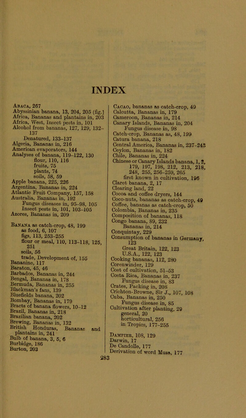 INDEX Abaca, 267 Ab^sinian banana, 13, 204, 205 (fig.) Africa, Bananas and plantains in, 203 Africa, West, Insect pests in, 101 Alcohol from bananas, 127, 129, 132- 137 Denatured, 133-137 Algeria, Bananas in, 216 American evaporators, 144 Analyses of banana, 119-122, 130 flour, no, 116 fruits, 76 plants, 74 soils, 68, 69 Apple banana, 225, 226 Argentina, Bananas in, 224 Atlantic Fruit Company, 167, 158 Australia, Bananas in, 192 Fungus diseases in, 95-98, 105 Insect pests in, 101, 103-105 Azores, Bananas in, 209 Banana as catch-crop, 48, 199 as food, 6, 107 figs, 113, 253-255 flour or meal, 110, 113-118, 125, 261 soils, 66 trade. Development of, 155 Bananine, 117 Baraton, 45, 46 Barbados, Bananas in, 244 Bengal, J^nanas in, 178 Bermuda, Bananas in, 255 Blackman’s fans, 139 Bluefields banana, 202 Bombay, Bananas in, 179 Bracts of banana flowers, 10-12 Brazil, Bananas in, 218 BrazUian banana, 202 Bre^ng, Bananas in, 132 British Honduras, Bananas and plantains in, 241 Bulb of banana, 3, 5, 6 Burbidge, 186 Burton, 203 Cacao, bananas as catch-crop, 49 Calcutta, Bananas in, 179 Cameroon, Bananas in, 214 Canary Islands, Bananas in, 204 IWgus disease in, 98 Catch-crop, Bananas as, 48,199 Catura banana, 218 Central America, Bananas in, 237-243 Ceylon, Bananas in, 182 Chile, Bananas in, 224 Chinese or Canary Islands banana, 1,2, 179, 197, 198, 212, 213, 218, 248, 255, 256-259, 265 first Imown in cultivation, 196 Claret banana, 2, 17 Clearing land, 22 Cocoa and coffee dryers, 144 Coco-nuts, bananas as catch-crop, 49 Coffee, bananas as catch-crop, 50 Colombia, Bananas in, 235 Composition of bananas, 118 Congo banana, 89, 232 Bananas in, 214 Conquintay, 229 Consumption of bananas in OermanT 123 Great Britain, 122, 123 U.S.A., 122, 123 Cooking bananas, 112, 280 Corenwinder, 129 Cost of cultivation, 61-63 Costa Rica, Bananas in, 237 Fungus disease in, 83 Crates, Packing in, 208 Crichton-Browne, Sir J,, 107, 108 Cuba, Bananas in, 250 Fungus disease in, 85 Cultivation after planting, 29 general, 20 horticultural, 256 in Tropics, 177-256 Dampibb, 108, 129 Darwin, 17 De Candolle, 177 Derivation of word Musa, 177