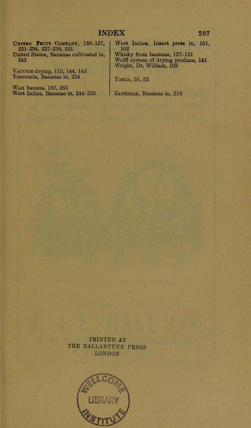 Uhitbd I^triT CoMPAKr, 135-157, 231-234, 237-239, 261 United States, Bananas cultivated in, 243 Vacttom drying, 115, 144, 145 Venezuela, Bananas in, 224 Wax banana, 187, 265 West Indies, Bananas in, 244-255 West Indies, Insect pests in, 101, 102 Whisky from bananas, 127-131 Wolff system of drying produce, 141 Wright, Dr. William, 109 Yield, 51, 52 Zanzibar, Bananas in, 216 PRINTED AT THE BALLANTYNE PRESS LONDON