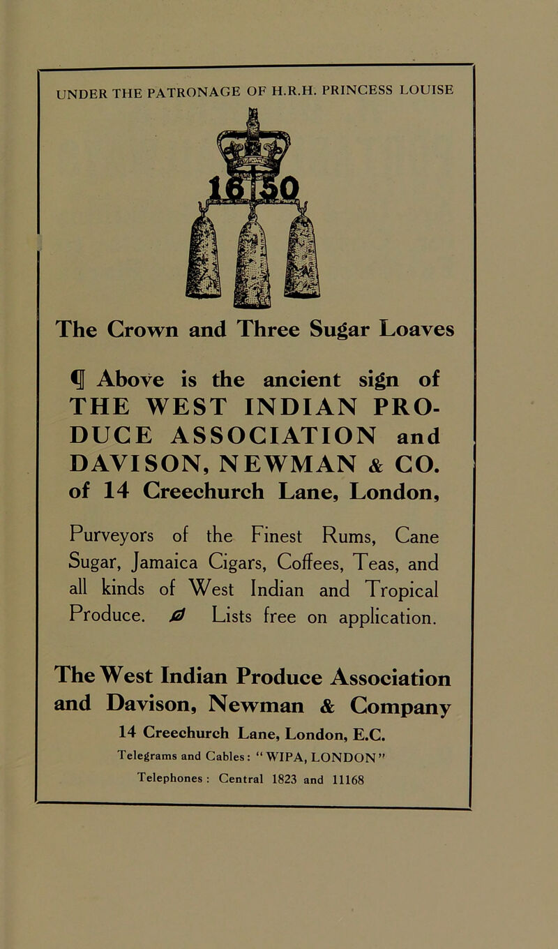 UNDER THE PATRONAGE OF H.R.H. PRINCESS LOUISE The Crown and Three Sugar Loaves ^ Above is the ancient sign of THE WEST INDIAN PRO- DUCE ASSOCIATION and DAVISON, NEWMAN & CO. of 14 Creechurch Lane, London, Purveyors of the Finest Rums, Cane Sugar, Jamaica Cigars, Coffees, Teas, and all kinds of West Indian and Tropical Produce. Lists free on application. The West Indian Produce Association and Davison, Newman & Company 14 Creechurch Lane, London, E.C. Telegrams and Cables: “ WIPA, LONDON ” Telephones : Central 1823 and 11168