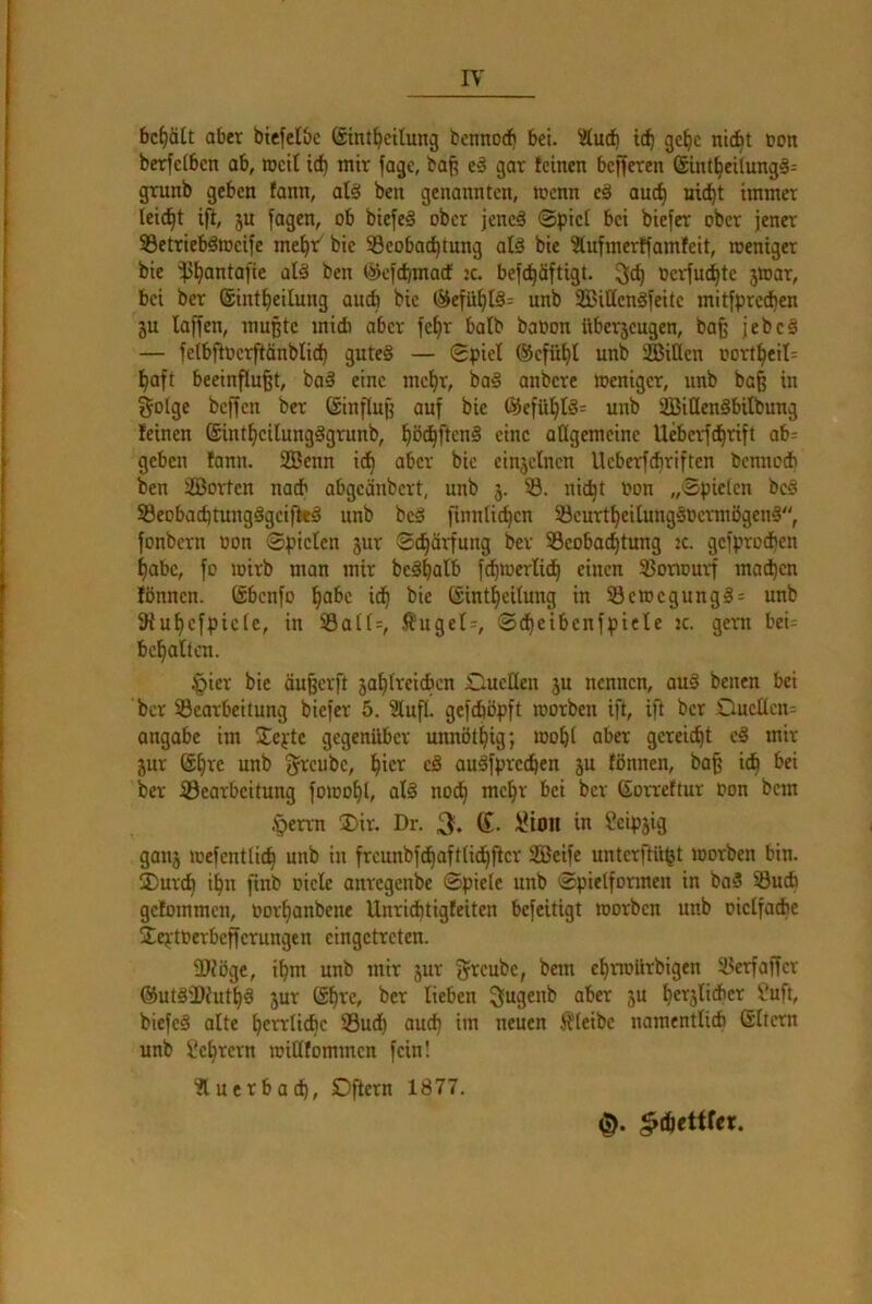 behält aber bicfclbc @int^eilung bonnod) bei. ^ttuef) id^ gc^c niebt non berfclbcn ab, loctt id^ mir fage, ba^ e§ gar feinen befferen ®int§eUung§= grunb geben fann, ale! ben genannten, roenn eä auc^ uid^t immer leicht ifl, 5u fagen, ob biefeS ober jeneä ©pici bei bieder ober jener S3etriebäiucifc me^r' bie Beobachtung alö bie Slufmerffamfeit, loenigcr bie ©cjdjmacf :c. befchöftigt. 9ich ücrfuchte jwar, bei ber ©intheilung auch bic (5iefühlö= unb SBittengjeitc mitfprechen 5U lafjen, mußte midi aber fe^r halb baoon überjeugen, bafe jebc§ — fe(bfioerftänblid) gutes — ©piel ®cfüht unb SBiQen oortheit= haft beeinflußt, baS eine mehr, baS anbere Weniger, unb baß in golge beßen ber (Sinßuß auf bie ®efühIS= unb SBiQenSbilbung feinen (SintheilungSgrunb, h^thf'^cnS eine allgemeine Ueberfchrift ab= geben fann. 2ßenn id^ aber bie einjelnen lleberfcßriften benned) ben SBorten nach abgeänbert, unb 5. B. nießt t>on „Spielen beS BeobaeßtungSgeifkS unb beS rinnticßen BeurtheilungSoermögenS, fonbern üon Spielen jur Sdßärfung ber Beobodßtung 2c. gefprodfen habe, fo wirb man mir beSßalb f^werlidß einen Borwurß madßen fönnen. (äbenfo ßabe idß bie Sintßeilung in BewegungS= unb Sfußefpiete, in Balt=, .f?ugel=, Sdßeibenfpiele 2c. gern bei= beßaltcn. §ier bie äußerft jaßlreidbcn Dueücn ju nennen, auS benen bei ber Bearbeitung biefer 5. 3luß. gefeböpft worben ift, ift ber ,Ouellcn= angabe im SEepte gegenüber unnötßig; woßl aber gereidßt eS mir jur (Sßre unb g^'eube, ßier cS auSfpreeßen ju fönnen, baß ieß bei ber Bearbeitung fowoßl, alS nodß meßr bei ber ßorreftur oon bem §errn ®ir. Dr. 3, g. lUoil in 2eip5ig ganj wefentlidß unb in frcunbfdßaftlidßßer SBeife unterftüjjt worben bin. jDureß ißn finb oiele anregenbe Spiele unb Spielformen in baS Bueß gefommen, Oorßanbene Unrießtigfeiten befeitigt worben unb oielfadie äeptoerbeßerungen cingetreten. ÜJiöge, ißm unb mir jur gi^eube, bem cßrwürbigen Berfaßcr ©utS'Dfutßä jur (Sßve, ber lieben ä“ ßer5lidier fuft, biefeS alte ßealieße Budß aueß im neuen bleibe namentlicß (Sliern unb l'eßrern wiUfommen fein! ?luerbadß, Dftern 1877.