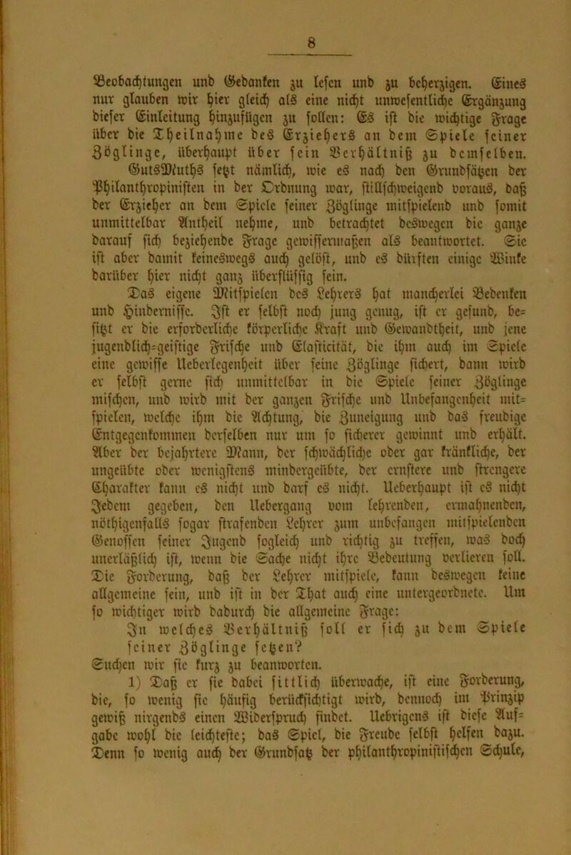 SBeobad^tungcn unb (SJebanfen ju lefcn unb ju bc^erjtgen. (Sineä nur glauben icir ^icr gteid^ q(§ eine ni^t unnjefentlic^e Srgänjung biefcr (Einleitung ^injufUgen ju |oöcn: i)l bic wid^tige grogc Uber bie Ü^eilna^jne be§ (Erjie^crS an bem ®))iele feiner 3öglinge, über^auf^t über fein 33erf)ältni^ ju bemfclben. ®ut§fD/ut^§ fe(jt nämlic^, wie eö nadb ben ©runbfäfjen ber ^^ilant^ropiniften in ber Crbnung war, fliüfd)Weigenb iwrauä, ba^ ber ©rjie^er an bem Spiele feiner ßöglinge mitfpielenb unb fomit unmittelbar ?(nt^eil nel^me, unb betradjtet beäwegcn bie ganje barauf fi* bejie^enbe grage gewiffermafjen al§ beantwortet. Sic ift aber bamit feineSwegS oud^ gdöft, unb e§ bUiften einige ilBinfc barUber l)ier nic^t ganj überflüffig fein. $a§ eigene fUJitfpiclcn beä Seljrerä ^at mancherlei 33ebenfen unb ^inberniffc. 3ft er felbfi nod) jung genug, ift er gefunb, bc= fi^t er bie erforbcrlid)c förperlid)c Äraft unb (Sewanbtheit, unb jene jugenbli<h=geiftige ^T^ifc^e unb (Slafticität, bie ihm auch im Spiele eine gewiffe Ueberlcgenhcit über feine ßöglinge fiebert, bann wirb er felbft gerne fich unmittelbar in bie Spiele feiner ßbglingc mifchen, unb wirb mit ber ganjen ^rifdbe unb Unbefangenheit mit= fpielcn, Wcl^c ihm bic Dichtung, bic 3»Hcigung unb bai3 freubige ©ntgegenfommen bcrfelben nur um fo fidierer gewinnt unb erhält. ?lbcr ber bejahrtere 3)?ann, ber fdhwächliche ober gar fränfliche, ber ungeübte ober wenigftenS minbergeübte, ber crnftcrc unb ftrengere ©hurafter tann c§ nid)t unb barf cS nid)t. Ueberhaupt ift c§ nid)t 3ebcm gegeben, ben llebergang oom lehrenben, ermahnenben, nöthigcnfallS fogar jtrafenben Schrcr 511111 unbefangen mitfpielcnben (SJenoffen feiner Sugenb fogleich unb richtig 5U treffen, wa§ hoch unerläßtid) ift, wenn bie Sache nicht ihre iöcbcutung oerlicren foU. Xic §orbcrung, baß ber Sehrer mitfpicle, fann beäwcgen feine allgemeine fein, unb ift in ber Jh^i nntergeorbnete. Um fo wichtiger wirb baburd) bic allgemeine gragc: 3n welche^ 33erhältniß foll er fich 51t bem Spiele feiner 3öglinge fc^en? Sudjen wir fic fur5 5U beanworten. 1) Xaß er fic babei fittlid) überwache, ift eine f^orberung, bic, fo Wenig fic häufig berticffichtigt wirb, benno(^ im 15riu5ip gewiß nirgenb§ einen SBiberfprud) fmbet. Uebrigenä ift biefe ?luf= gäbe wohl bic Icichtefte; baS Spiel, bic greubc felbß X'cnn fo Wenig ouch ber (Srunbfa^ ber philanthropinißif^cn Schule,