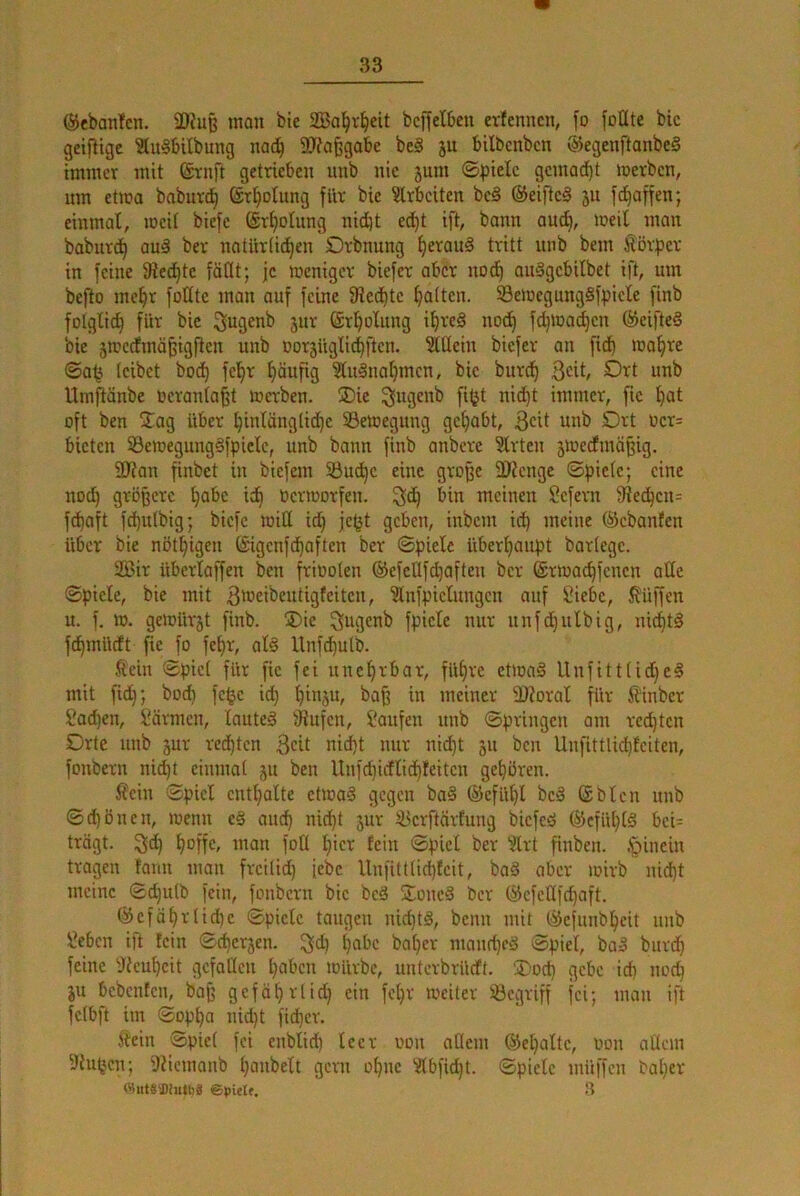 @eban!en. äRuß man bie SBa^v^eit bcffelbeu evfcnncn, fo foüte bic geiflige SluSbUbung nad^ SJfafegabe be§ ju bilbcnbcn @egenftanbe§ immer mit ©rnft getrieben unb nie jum ©pielc gemad)t loerbcn, um etma babur^ ©r^olung für bie Slrbciten be§ ©eifte§ ju f^affen; einmal, mcit biefc (gr^otung nid}t ed^t ift, bann aud^, meil man baburd^ an§ ber natUrtid^en Orbnung ^erauä tritt unb bem Körper in feine Siedete faßt; je meniger biefer aber uodE) auSgebilbet ift, um befto mc^r foüte man auf feine 9iedt)tc Ratten. 93emcgung§fpiele finb folglich für bie ^ugenb jur (är^olung i^re§ no^ fd)mad)en (SeifteS bie 5tt?cdlmö^igflen unb oor5iigIi^ften. ^üein biefer an fid^ ma^re ©a<3 leibet bod) fcl^r häufig ?lu§nal)mcn, bic burd^ ßeit, Ort unb Umftänbe ocranlaßt merben. Oie ^ugenb fi^jt ni^t immer, fic ^at oft ben 2^ag über t)inlänglid}c ^Bewegung getrabt, 3cit nnb Ort ücr= bieten 33emegung§fplelc, unb bann finb anbere 5lrtcn jmeefmäßig. 2J?an finbet in biefem 33ud^c eine große 3)Jenge ©ßiclc; eine nod) größere t)abe ic^ Ocrioorfen. ^d^ bin meinen Sefern 9ied^cu= fd)aft fd)u(big; biefe miß id^ je^t geben, inbem id) meine ©ebanfen über bie nöt^igen (gigenfd^aften ber Spiele überijaupt barlegc. 2Bir überlaffen ben friüoten ©cfcüfc^aften ber ©rioad^fcncn alle Spiele, bie mit 3‘üeibeutigfeitcn, 'älnfpiclungcn auf Siebe, J?üffen u. f. m. geiDür^t finb. SDie ^ugenb fpicle nur unfdjulbig, nichts fc^müdt fie fo fet)r, al§ Unfd^ulb. Äein Spiel für fic fei unehrbar, füf)rc ctma§ Unfittlid)c§ mit fidf; bod) fe^c ict) ^inju, ba^ in meiner 3J?oral für JUnber Sad)en, Sävmcn, lauteä fliufcn. Saufen unb Springen am rechten Orte unb jur redeten 3«! nid)t nur nid)t 511 ben Unfittlid)feiten, fonbern nid)t einmal ju ben Unfc^idflid)!citcn gehören. Sein Spiel entl)alte etmaS gegen ba§ ®efiU)l bc§ ©bleu unb Sd)önen, loenu e§ and) nid^t jur ^erftärfung biefeö ®cfül)(§ bci= trägt, ^d) ^offc, man foü l)icr fein Spiel ber ?lrt finben. ,*pinein tragen tanu man freilid) iebc Unfittlic^fcit, ba§ aber loirb nid)t meine Sd)ulb fein, fonbern bie bed SToned ber (Scfeßfd)aft. (^cfä^rlid)c Spiele taugen nid)td, beim mit (äefunb^eit unb Seben ift fein Sc^erjen. ^d) pabc bal)er mand)cd Spiel, bad biird) feine 'Jteu^cit gcfaßcu ^aben mürbe, unterbrüdt. 3)od) gebe idi nod) ju bebenten, baß gefä^rlid) ein fel)r meiter löcgriff fei; man ift fclbi't im Sopt)a nid)t fid)cr. jtein Spiel fei enblid) leer oon allem @el)altc, oon aücm 9iu(jcn; i)Uemanb l)aubelt gern o^nc Slbfid)t. Spiele müffen bal)er i'liitSSDiutbS 3