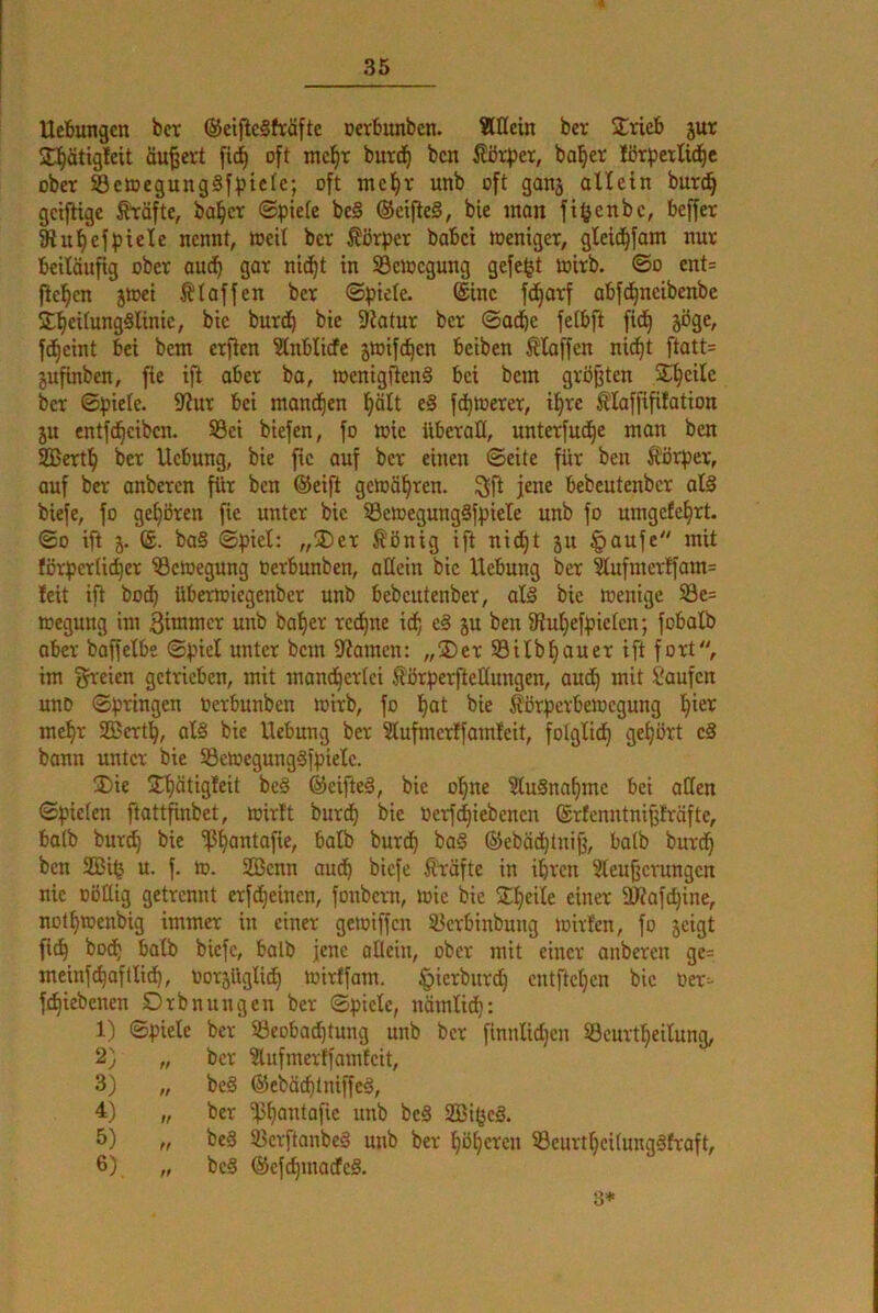 Uetungcn bcr ©eifleSfräftc oerbunbcn. Allein ber SCrieb jur ^E^ätigfeit äußert [ic^ oft mcl^T burd^ bcn ba^er lörpetUd^c ober ScmegungSfptefe; oft mcl^r unb oft ganj aUetn burc^ gcifhgc ^äfte, ba^cr ©piefe be§ @cifte§, bie man fi^enbc, beffcr 9iut)efpielc nennt, weit ber Körper babci toeniger, gleid^fom nur beiläufig ober aud^ gar nid^t in SBcmcgung gefeijt mirb. ©o ent= fielen jtoei klaffen bcr ©piele. @inc fd^arf abfd^neibenbe *E^ei(ung§linic, bic burd^ bie 9Jatur bcr ©acbe fetbfi fid^ jöge, fd^cint bei bem crflen ?lnblicfe jioifd^cn beiben klaffen nid^t ftatt= jufinben, fie ift ober bo, tt>enigiien§ bei bem grbjjtcn SE^cile bcr ©piele. 5J?ur bei mand^en l^ölt e§ fd^merer, il^re Älaffififotion 5u entfd^ciben. Sei biefen, fo mic überall, unterfud^e man ben 933ert^ ber Hebung, bie fie auf bcr einen ©eite für ben Körper, auf bcr anberen für bcn ©eift geioä^ren. ^ft jene bebeutenber at§ biefe, fo gehören fie unter bic SBcioegungäfpiele unb fo umgefef^rt. ©0 ifi j. ®. ba§ ©piel: „®cr Ä'ßnig ift nid^t ju |>aufe mit förpcrtid)er iBcioegung tierbunben, allein bic Hebung ber ?lufmerffam= Icit ift bod^ übertoiegenber unb bebeutenber, al§ bie loenige öe= megung im Bi^incr unb ba'^er red^ne i(b, e§ ju ben fRuljefpielcn; fobolb aber baffelbe ©piel unter bem 5l?amcn: „®er 93ilbflauer ift fort, im iJi^eien getrieben, mit mand^erlci fbrperftetlungen, audl) mit Saufen unD ©prtngen oerbunben toirb, fo l^at bie Äörpcrbeiocgung !^ier mct|r 2Bert^, al§ bic Hebung ber 2lufmcr!famleit, folglidt) gef|ört cS bann unter bie 93cioegungäipielc. ®ie jT^ätigleit bc§ ©cifteä, bic ol^ne 9tu§na^mc bei allen ©pielen ftattfinbet, loirft burd^ bie oerf^iebenen ©rfenntnifjlräfte, bolb burd} bie 'iß^antafie, bolb burdE) bo§ ©eböcßtnifj, halb burd^ bcn SäJilj u. f. >0. Efficnn aud^ biefe Äröfte in ißren Sleufjcvungcn nie üöllig getrennt erfdl)eincn, foubern, toie bic EE^eile einer a)?ofd)ine, notßtoenbig immer in einer gcioiffcu SBcrbinbung mirfen, fo jeigt fid^ bodf halb biefe, halb jene allein, ober mit einer anberen ge= meinf^oftlidt), oorsüglid^ loirffam. §icrburd) cntftcficn bic Oer-- f^iebenen Orbnungeu ber ©piele, nämlid^: 1) ©piele bcr 93eobad]tung unb bcr finnlidjcn ©curt^eilung, 2) „ ber 3lufmertfamtcit, 3) „ bc§ ®ebäcf)tniffcä, 4) „ ber 'ß^antafic unb beS Sßißcä. 5) „ be§ IBcvftanbeä unb ber ßö^cren 93curtf|ci(ung§froft, 6) „ bc§ (äcfc^madfeS. S*