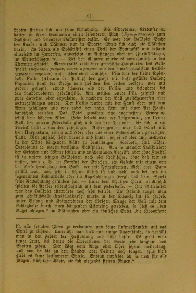 ?pbien flritten fic^ um fein« (ärfinbunij. 25te ©bartaner, Äretenfer k. Ratten in i^reti ©bniHof**« befonbettn {JSfatQiateQtov) jum ®aüfbiel unb befonbere Saßmeifier bofür. @8 mar bae ©aßfbiel ©ad^e ber fnaben unb SDiä'nner, nur in ®b®rta übten ftcb auc^ bte IDläbtben barin. @8 bilbete als @b^>^^’cifliI Xbeit bet ®b*nnajUf unb bejtanb einerfeits im 3>*®erfen, anberfeits im Sluffangen ober im 3utüdfdbl<igen, im ffieit«rf(blagen ?c. — SBei ben fRömern mürbe es oorne^mlic^ in ben jbermen gefbielt. SRercurialiS jäblt oier griec^ifcbe C>aubtarteu beS ©aß» fbieleS {fieyalr,v, fuxQnv, xet>r^v ofaigav unb ben etmaS gemaltfam ^»erbei<' gejogencn xcoovxov) auf. Sbenfoöiel rbmifcb«. Pila mar ber Heine baß; Follis (Alrania bei i}3oßuf) ber große mit Suft gefüßte SBaßon; Paganica flanb ber @roße nadf» jmif^en ben beiben »origen, mar mit gebern geflofjft, etmaS fermerer als ber Follis unb befonberS bet ben Sanbbemobnern gebräu^licb. 21m meiflen mürbe Pila geffsielt unb jmar datatim ober expulsim, je na^bem ber S3aß jurüdgemorfen ober meitergefi^lagen mürbe. 2)er Follis mürbe mit ber ^aufl ober mit bem 21rme geftblagen unb mar babei ber rechte 2lrm mit einer 21rt gaufl» ^lanbfcbub berfeben. ®aS ©piel gemöbrte eine angemeffene SBemegung ielbß bem b^beten 211ter. ©ebr beliebt mar ber Trigonalis, ein Heiner Saß, ber unferm gtl^'tbaüe glidb unb ben brei 'ßerfonen, bte ficb in ein 2)reied ßeßten, einanber juftblugen. iHußrengenber mar baS ©fpiel mit bem Harpastum, einem aus Jeber ober aus einer ©dbmeinSblafe gefertigten Säße. Siele juglei^ liefen barnacb unb fuebten fteb eines ober audb mehrerer in ber ßßitte bänßtnben Säße ju bemädbtigen. ©cäbola, 3ul. Säfar, OctabianuS jc. maren berühmte Saflfpieler. Son fo mandber Saßfpielart ber ©rieten unb fRBmer fehlen uns anfdbaulidbere Segriffe, aber ohne iß in unfeni je^igen Saßfpielen nodb biel filaffiftheS, ohne baß mir eS miffen, fomie j. S. ber ÄorbfuS ber ©riechen, ein ©efedbt mit einem bon ber jßedte hcrabhängenben ©ade, ber mit gtiß^tif^tnen, üRehl ober ©anb gefüßt mar, no^ jc^t in China üblich iß «nb mohl ciud^ bei unS int fogenannten ©chnurbaße ober im Äugelfdbmingen (bergt. baS betr. ©picl) feine ßjathahmung gefunben hat. — Unter bem Chalifen ^>arun al fRafchib fpietten bie Slraber leibenfdbaftlid) mit bem geberbaße. — 3m ÜRittelalter mar baS Saßfpiel aßermärtS noch ^‘^>t beliebt. 2luf 3Slnnb tanjte man jum „finätfehbaße (knättleikarj; mürbe in ber ©chmeig im 15. 3<thth- unter ©efang unb Ärängeminben ber übrigen ÜRenge ber Saß mit bem ©thlagholje burch tinen häugenben Sifenring getrieben, fo hitfi c8 „ben Sugel fdhlagen, im Slämifchen aber ein ähnliches ©piel „bie Äloospforte iß, aße fremben 3been ju berbannen unb feine 91ufmerffamfeit auf baS ©piel ju richten. Unterläßt man bieS nur einige 21ugenblide, fo berfäßt man in ben gehler ber ßetßreuung unb büßt bafür. ®8 giebt biele junge Seute, bei benen bie Operationen ber ©eele fehr longfam bon Statten gehen. ®er XBeg bom 21uge ober Ohre fdheint metlenlang, unb bon ba bis gu ben ^äuben ober Seinen noch länger, gür biefe giebt es leine heilfnnieten ©piele. Cnbtidh empfehle ich ß« noch für aße jungen, ßüdhttgen Äöpfe, bie ßch nirgenbs ßpiren Ibnnen.