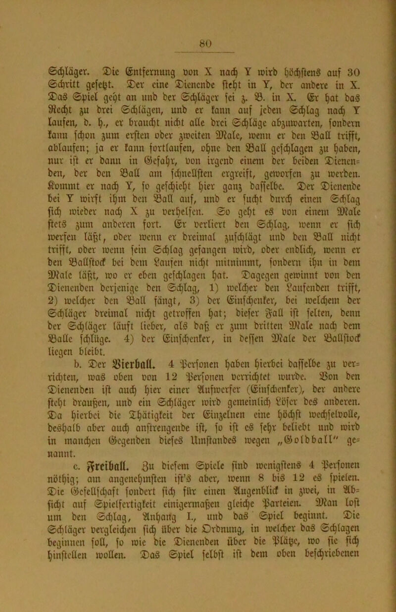 Schläger. ®ic ©ntfernung Don X na^ Y loitb ^ö^ftenS auf 30 0(intt gefegt. 3)cv eine iJicncnbe fte^t in Y, ber anbere in X. UTaä 0pief gc9t an nnb ber 0c^lägcr fei j. S. in X. @r ^at ba§ fRcc^t ju brei 0cE) lägen, nnb er tann auf feben 0c^lag nat^ Y laufen, b. er braucht nicht aße brei 0^täge abjuioarten, fonbern lann fdjon juin elften ober 3Weiten ÜÄale, loenn er ben SBatt trifft, ablaufcn; ja er tann forttaufen, o^ne ben 33aü gefc^lagen ju ^aben, nur ift er bann in ©efa^r, Don irgenb einem ber beiben Xienen^ ben, ber ben S3aß am fc^neßften ergreift, geworfen 3U werben, ßoimnt er nat^ Y, fo gefd^iel^t fiier ganj baffelbc. 3)er ®ienenbe bei Y wirft i^m ben Saß auf, nnb er fuc^t bnre^ einen 0cbtag fi(^ wieber nad^ X ju oer^elfen. 0o gef)t e§ oon einem 3)tale ftetS 3um anberen fort. ®r ocriiert ben 0cE)tag, wenn er fici) werfen Iä§t, ober wenn er breimat jufditägt nnb ben Saß nicht trifft, ober wenn fein 0cf)log gefangen wirb, ober enblich, wenn er ben Saßftoef bei bem Jaufen nic^t mitnimmt, fonbern i^n in bem fDtalc lä§t, wo er eben gefchlagen hot- !X'agcgen gewinnt oon ben Dicnenben berjenige ben Schlag, 1) weld^er ben Sanfenben trifft, 2) welcher ben Saß fängt, 3) ber (£infcl)cnfer, bei welchem ber 0chläger breimal nicht getroffen h^t; biefer gaß ift feiten, benn ber 0chläget läuft lieber, alä bnff er jum britten 5Dtole nach bem Säße fchlüge. 4) ber (Sinfehenfer, in beffen 'D?ale ber Saßftodt liegen bleibt. b. 3)er Sicrboll. 4 f'erfonen h^J^’cn hierbei boffelbe ju Oer= richten, wa§ oben oon 12 fjerfonen oerrichtet würbe. Son ben Dienenben iß auch ?lufwcrfer (liinfcfacnfer), ber anbere fteht braußen, unb ein Schläger wirb gcmeinlidi) l'ofer be§ anberen. ®a hi'^’^^’ci bic UhätiQleit ber ©injelnen eine hö^ß wcchfelooße, be§halb aber auch anftrengenbe iß, fo iß e§ fehr beliebt unb wirb in manchen ©egenben biefeä Umftanbe^ wegen „©olbball ge= nannt. c. pfrcibnll. 3u biefem Spiele finb wcnigftenö 4 f'erfonen nöthig; am angcnchmftcn iß’^ aber, wenn 8 biä 12 e§ fpielcn. jDie ©efeßfehaft fonbert fich für einen ^lugenblicf in jwei, in ?lbs fi^t auf Spietfertigfeit einigermaßen gleiche fJarteien. Ültan loß um ben Schlag, Anhang I., unb baS Spiel beginnt, 3)ie 0chläger Dergleichen fich Drbnung, in welcher ba€ 0chlagen beginnen foß, fo wie bie ®icncnben über bie 'ißlä^c, wo fic ßch hinfteßen woßen. ®aS Spiet felbft iß bem oben befchricbenen