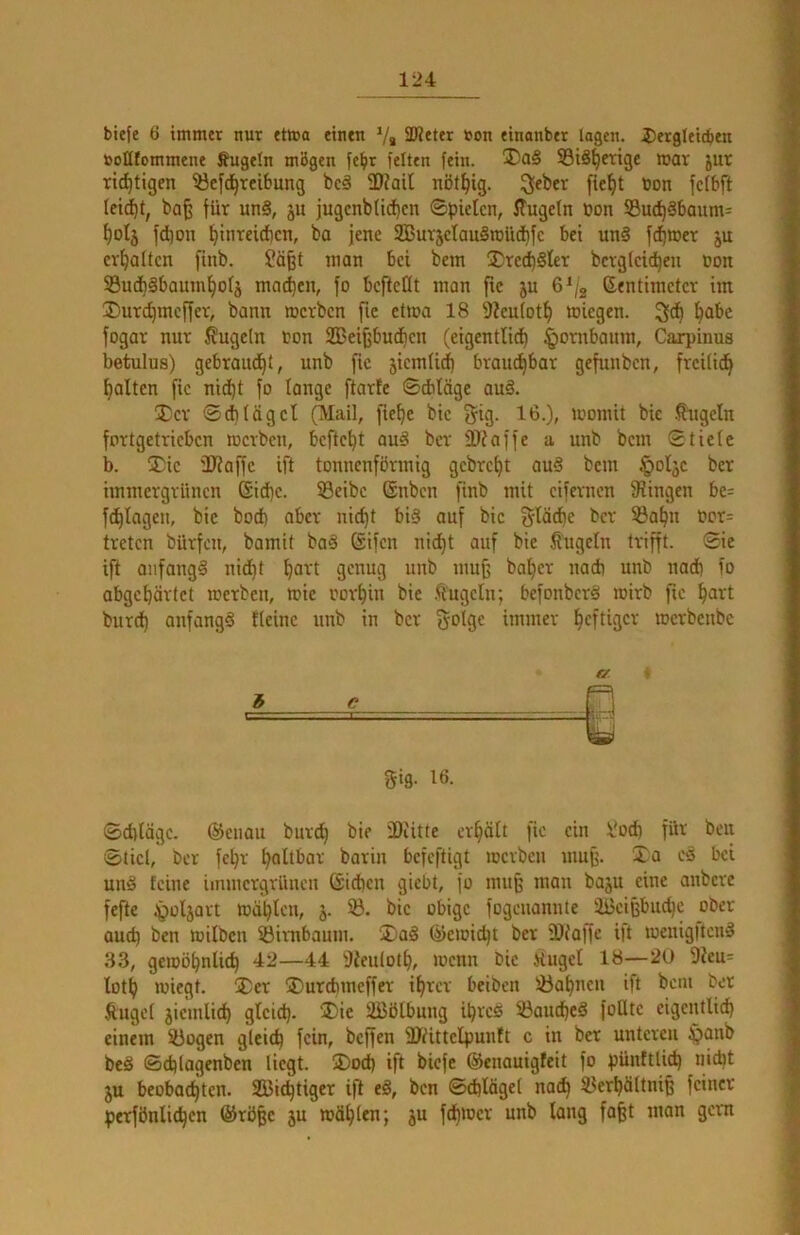 tiefe 6 immer nur etmo einen V« 3J?eter »on einanber lagen. 5)erglei(^en ttollfommene Äugeln mögen fe^r feiten fein. ®ci§ S3i8^crige mav jur rid^tigen 53efd^rci6ung be§ fUZail nöt^ig. ^eber fiefft ton fcfbft ba^ für un§, ju jugcnblicf)en ©piclcn, ffugefn ton S3u^§baum= t)oIj fd)on t)inrcid)cn, ba jene SSßuvjelauSroildbfe bet un§ fd^iter ju erhalten finb. ?ä^t man bei bem ®red)§ter bcrgfeid^en ton Su(i)gbaunt^of5 mad)cn, fo bcftcKt man ftc ju 6^/g (Sentimetcr im ®urd)mcffer, bann mcrbcn fic etma 18 9?eufot^ ttiegen. fogar nur kugeln ton Sßei^bud^en (eigentlich ^ornbaum, Carpinus betulus) gebraitdhi, unb fic jiemficl) brauchbar gefunben, frcifidh halten fic nidht fo lange ftarle ©cbläge au§. 3)cr ®d)(ägcl (Mail, fiehc bic ^ig. 16.), momit bie .^-ugcln fortgetricbcn mcrbcn, bcftcht au§ bcr ©iaffe a unb bem 0tiefe b. !Dic ÜJfaffc ift tonnenförmig gebreht auS bem §oljc bcr immergrünen (Siche. 53eibc (Snben finb mit cifernen Swingen be= fchlagcu, bic hoch aber nicht bi§ auf bic f$läche bcr ®ahu tor= treten bürfen, bamit ba§ Sifen nicht auf bie ß'ugcln trifft. 0ic ift anfangs nidht h^^'l 9<^nug unb mu^ baher nach unb nadb fo abgehärtet merben, mic torhin bie Äugeln; befonberS mirb ftc h^ivt burch anfangs ffeinc unb in bcr Solge immer hcfliflcr merbenbe Schläge. (S^enau burch bie fDiitte erhält fic ein l'od) für beu Stiel, bcr fchr haltbar barin befeftigt merben muh. Xa cS bei uns feine immergrüneu ßidheu giebt, fo muh baju eine anbere fefte tgoljart mählcu, j. 53. bic obige fogeuanute äi3cihbud)c ober aud) ben milbcu fBimbaum. XaS (^emidjt ber 3)('affe ift meuigltcnS 33, gemöhnlich 42—44 Dieuloth, menn bic Hügel 18—20 9?eu= lüth miegt. X)er X)urchmeffer ihrer beiben 53ahncn ift bem ber Äugef jicmlidh gleich- ®ie äßölbung ihres 53aud)cS foütc eigentlich einem 53ogcn gleich fein, beffen fUdittelpunft c in ber unteren ^anb beS ©chlagcnben liegt. SDoch ift biefe (Senouigfeit fo pünftlich nicht ju beobachten. 953ichtiger ift eS, ben Schlägel nach ilerhäftnih feiner perfönlichen ©röhe ju mähten; ju fdhmcr unb lang faht man gern 3 e gig. 16.