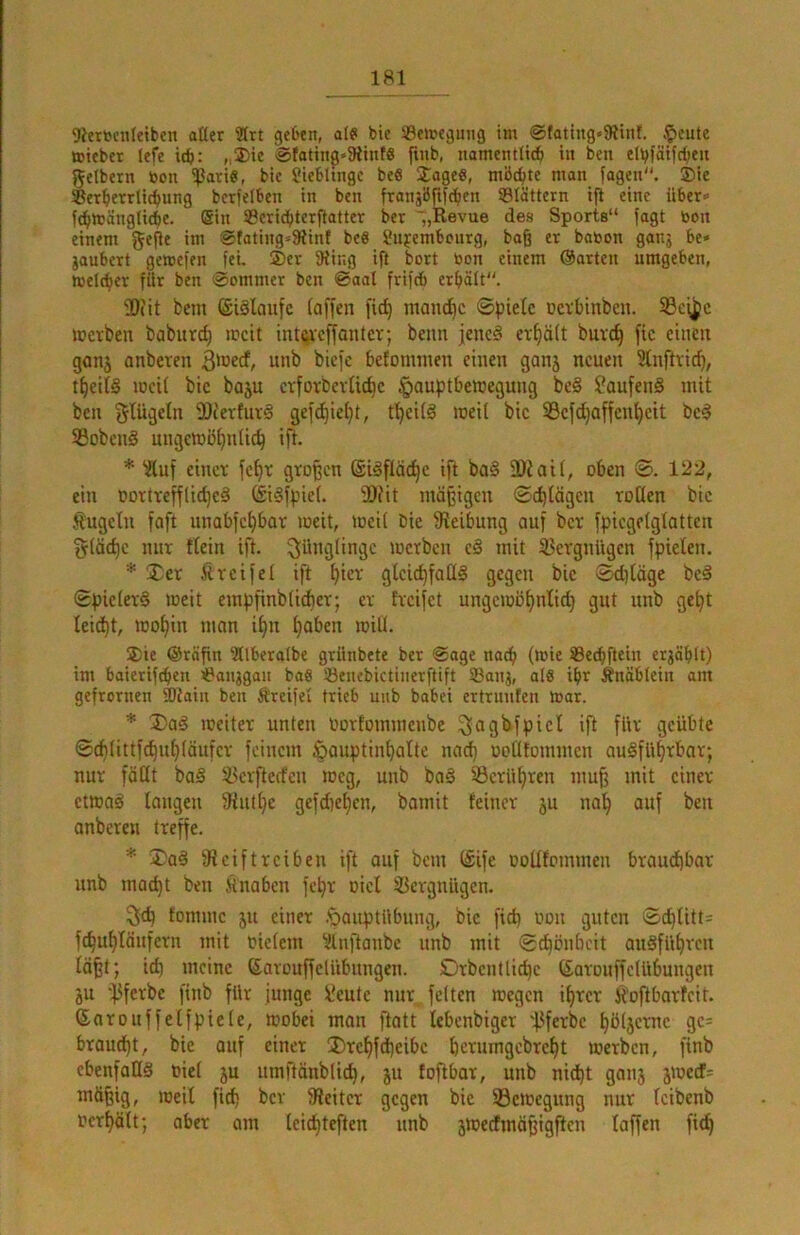 9iert5cnlctben alter 2trt geben, ate* bie ®ett?egiiiig tm @(attng»9iint. §eute ttteber lef^e icb: „®ie @fattnß»9itnf8 finb, nomentlic^ in ben etbfätfrf;eu getbern toon ißari«, bic üicbluigc be6 Jage«, möchte man fagen. Sie ®er^etrli(l»ung bcrfetben in ben franjBftfc^en SBIättern ift eine über- f^toänglicbe. (Sin 33cric^ter|iatter ber „Revue des Sports“ fagt boit einem gefie im ®fating-91inf beö Sujembourg, baß er baöon ganj be» jaubert gercefen fei. Ser SRing ift bort toon einem ©arten umgeben, welcher für ben @ommer ben ©aal frifcb erholt. SOfit bem ©iälaufc [offen fid) manche Spiele uevbinben. 33cf^e Jüevben boburc^ mcit intcreffontev; beim jenc§ er^öft buve^ fie einen gonj onbeven B'necf, unb biefe befomnien einen gonj neuen 5lnftvic^, tfieitS lueif bie boju erforbevUt^e ^ouptbetnegung be§ ?oufen§ mit ben glügeln 9Jc'ertux-g gefd)ie[}t, t^eilä raeit bie 33efd)offen[)cit bei S3obenl ungeinö^ntic^ ift. * ‘jfluf einet fe^t großen (Silflö^e ift bol DDtaif, oben ©. 122, ein oorttefflid)cl (£*ilfpie(. 9)iit mäßigen ©c^tdgen roOen bie Äugeln foft unobfe^bar loeit, locil bie Sieibung auf bet fpicgelgtotten §(äd)e nur flcin ift. Jünglinge loetbcn c§ mit 33ergniigen fpielen. * Xet Äreife! ift ^iet glcic^faül gegen bie (^iläge bei SpieletI weit empfinbUebet; er treifet ungeioofinlid) gut unb ge^t leid)t, iDoffin man i^n [)oben loiü. Sie @räßn 5tlberatbc griinbete ber @age nach (»nie ®ecbfteiu erjäbtt) im baierifeben iPanjgan baS 53euebictinerftift 33anj, al0 ibr Änäblein am gefronten Siain ben Ä'reifel trieb unb babei ertruufen toar. * I>al loeiter unten Oorfommenbe ^agbfpiel ift für geübte ©cb(ittf^uf)(äufcr feinem ßouptinbalte nad) ootltommcn oulfübtbar; nur föüt bal ^erfterfen loeg, unb bal ©crülfren muß mit einer ctmal longen 9iut[)e gefdieljen, bamit feiner ju na^ auf ben onberen treffe. * S'al 9t cif treiben ift ouf bem (£ife ootltommcn braudjbor unb macht ben Änabcn fepr oicl 93ergnügen. ^(h fonime ju einer .^ouptübung, bic fiep oon guten ©chUtt= fcbubläufern mit Oicteni ^llnftanbe unb mit ©chönbeit aulfübrcn läßt; ich meine ©arouffcUibimgen. Drbentlichc (SarouffeUibungen ju ’i^ferbc finb für junge i?cute nur feiten megen ihrer Äoftbarfeit. Sarouffelfpide, mobei mon ftatt lebenbiger 'f3ferbc höfjcvnc gc= broud)t, bie ouf einer !Drchfd)eibc herumgebreht merben, finb cbenfaHl Oiel 5u umftänblich, ju toftbar, unb nid)t ganj jioecf= mäßig, loeil fid) ber 9teitcr gegen bic ©cioegimg nur Icibenb ocrhält; aber am leichteften unb jtoedmäßigftcn laffen fich