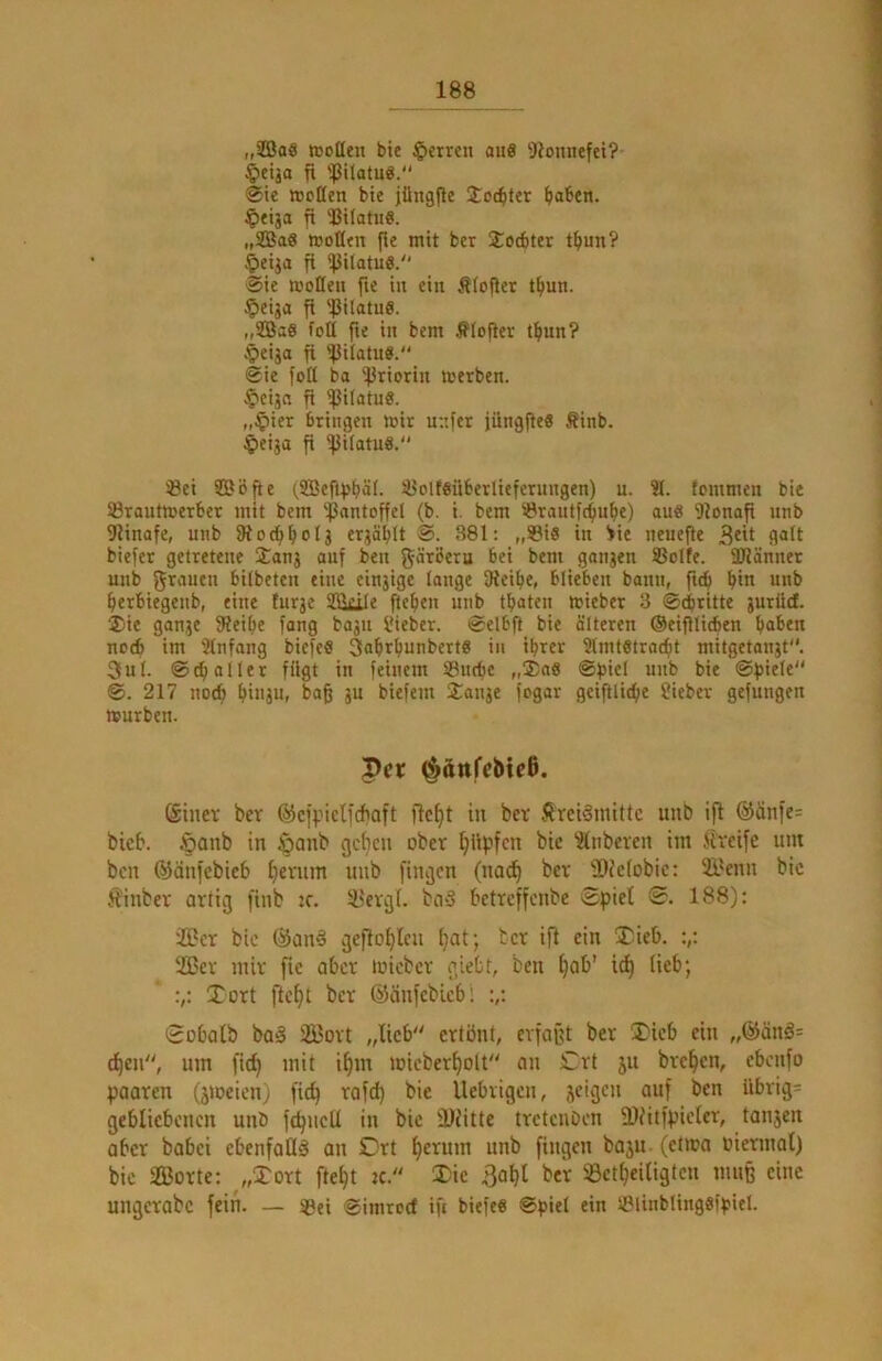 „iffiae icoßen bie ^»crren ou8 5iounefei? §ctja fi 'IJilatuö. @ie ttjcßen bie jüngjie Üoc^ter ^aben. $etja fi UifatuS. „SSBaS »oßtn jie mit bet Socbter tbun? §eija fl ipilatuö. ■Sie moffeit fte in ein Äiofier tfiun. §eija fi 'ßilatuS. „9Ba0 foli fie in bem flojler t^un? .^eija fi '^Jiiatue. Sie foß ba 'iJJriorin tnerben. ^eijn fl ^ilatuS. „^ier bringen mir unfer iüngjieö Äinb. ^eija fi ^JJilatuS. 33ei Söfie (SBefiiJ^äl. i8olf6nberlieferungen) u. 31. (cmmen bie SBrantroerber mit bem ‘fSantoffel (b. i. bem iBrautfc^nfie) au8 9ionafi nnb ßiinafe, nnb ßiocfi^olj erjä^It S. 381: „SiS in >ie neneße 3^1 biefer getretene Stanj auf ben f^ärberu bei bem gonjen Solle. Iflänner unb grituen bilbeten eine einjige lange ßieifie, blieben bann, fnb ^in nnb ^erbiegenb, eine tnrje SSkile ftefjen unb traten mieber 3 Schritte gurüd. ®ie gange JUeibe fang bagn l*ieber. Selbß bie älteren ©eißlicben haben noch im 3(nfang biefefi SabrbunbcrtS in ihrer 3lmtetracht mitgetangt. 3iil. S(h oller fügt in feinem Suche „£n6 Sbiel unb bie Spiele S. 217 noch hi«3u, baß gn biefem Sange fogar geißliche Sieber gefungen mürben. Vet ^ättfcMcß. öiner ber ©cfpiclfchaft flc^t tu bet ÄrciSniitlc unb iß @änie= bieb. §aub in öaub gc^cu ober Ißipfcn bie 31nbereu im Jlreife um bcu ©äufebieb f)cvum unb fingen (nod) bet iDfeiobie: 2yenn bic jjinbet atlig finb :e. ifetgl. bii§ betteffenbe Spiet S. 188); ffict bic @an§ geßo^len ^at; bet iß ein jTieb. 2Bet mit fie abet micbet giebt, ben f)ab’ ic^ lieb; Xott ße^t bet ©änfcbicbl Sobatb baä 2l?ott „lieb etlönl, etfafU bet H)icb ein „@änä= d)en, um fict) mit if)m micbet^oU an £tt ju bte^en, ebenfo paaten (jmeien) fieß tofd) bie Üebtigen, jeigen auf ben ilbtig= gebliebenen unb fcpncll in bie SDfitte ttetenoen 3)fitfpiclet, tanjen abet babei ebenfoüä an SDtt Ijctum unb fingen bajn. (etma »ietmal) bic äÖotte; „Tott ße^t jc. Die 3a^l bet 33etl)eitigtcn muß eine ungetabc fein. — Sei Simreef iß biefe8 Spiel ein Slinblingsfpiel.