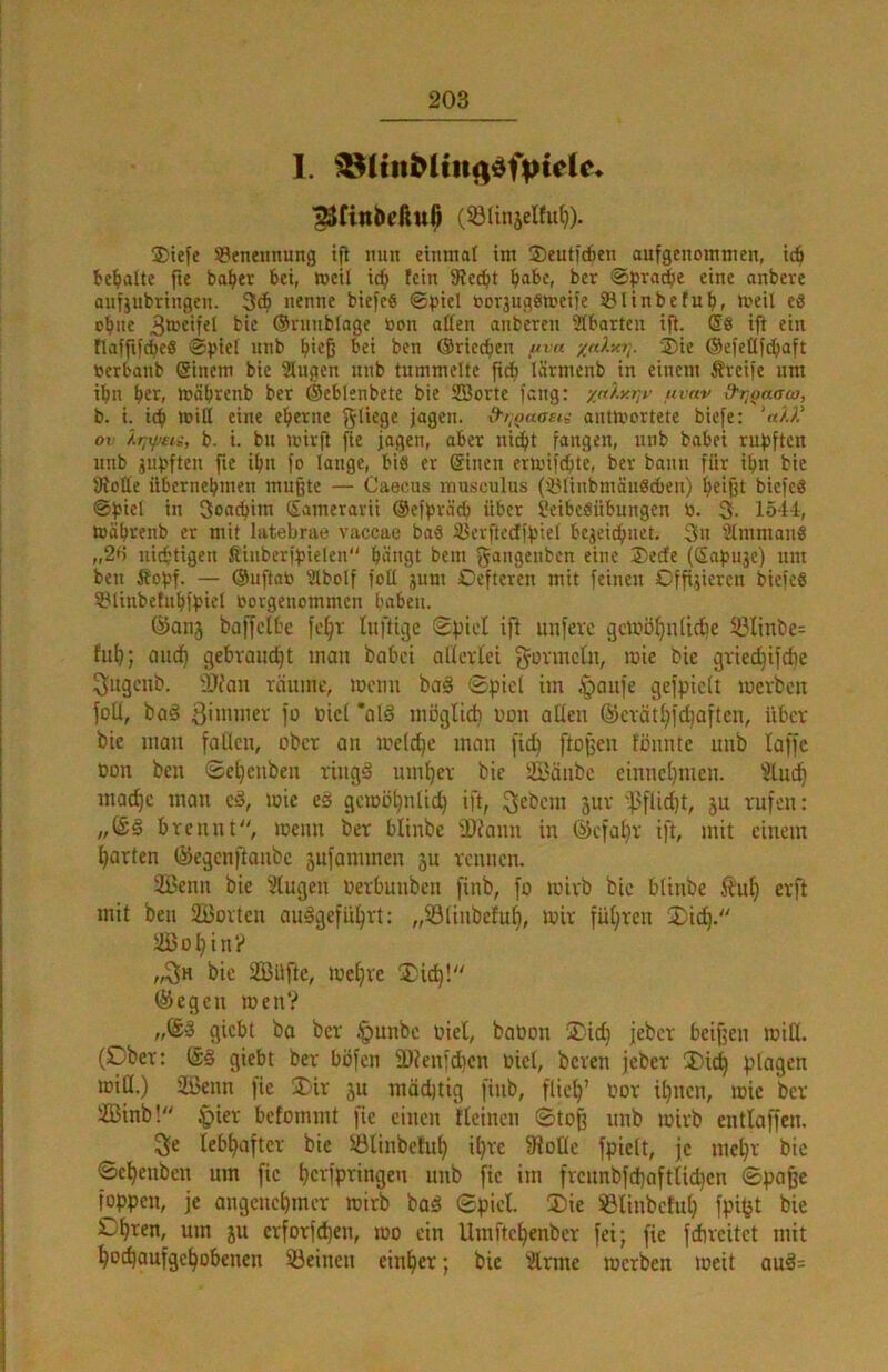 1. (S31injelt4). 2)iefe ©eneitnung ifl nun einmal im ®eutic6en aufgenommen, ic^ te^alte fte baf»er bei, meU ic^ fein 5Re^t ^abe, ber ©pra^e eine anbere aufjubringen. 34 nenne biefeö ©piel »orjugsmeife ©linbefub, tveil eö ebne 3®cifel bic (Sninbiage toon affen anberen Stbarteu ift. @8 ift ein flafftfdbeö ©piei unb hieß ©riceben uvn /aXy.r,. 2)te ®e)cfff(baft Oerbanb @inem bie Gingen unb tummelte ftcb lärmenb in einem Greife um tbn ber> mäbrenb ber ©eblenbete bie SBorte fang: yaly.r^v nvav d-T^onaw, b. i. icb miff eine eher ne d'i,oaaet^ antmortete biefe: 'a/J' ov b. t. bu U’irjt fie jagen, aber nicht fangen, unb babei rupften unb jubften fie ibn fo lange, bis er Sinen ermifebte, ber bann für ibn bie ffioffe iibernebmen mußte — Caecus musculus (^linbmäuScben) b^ißt biefeö ©biel in 3oacbim Samerarii ©efpräcb über Seibeöübungen ö. 3- 1544, toäbrenb er mit latebrae vaccae ba8 iüerftcdtjbiel bejeiebuet, 3u SImmanfi „2H nitbtigen Jlinberfbielen bängt bein gangenben eine ®ecfe (Safjuje) um ben Äobf. — ©uftab Stbolf foff jum Oeftcren mit feinen Offi^jieren biefeS S31inbetnbff>iel borgenommen bnben. ©anj boffclbe fetjr luftige Spiet ift mifevc gciföljniicbe Sölinbc: fub; aueb gebraucht mau babei allerlei gormelu, mte bie griechifebe ^itgeub. 9Jfan räume, meuu baä Spiel im §aufe gefpiclt merbeit fotl, bo§ fü Diel *alä möglicb uon allen ®crätl)ichaften, über bie man fallen, ober an melcbe man [ich flößen fönute unb laffc oon ben Sehenben ring§ umher bie SBäubc einnchmeu. 5luch niad)c man c^, mie eä gemöhnlid) ift, ^^bem jur '^f3flid)t, ju rufen: „(S§ brennt, loeun ber blinbe IDfann in ©efatjr ift, mit einem harten ©egenftanbe jufannnen ju reimen. üBenn bie ^ilugen Oerbunben finb, fo loirb bic blinbe .l^ut) erft mit beu 2Borten auägeführt: „33linbefuh, loir führen 3)id). iBohtn? „3h bic aBüftc, mehre 3)ich! liegen roenV giebt ba ber §unbc Piel, booon 2)id) jeber beißen miH. (Dber: (S§ giebt ber böfen 2)ienfdhcn oiel, beren jeber I)ich plagen miQ.) üßenn fie Xir ju mächtig finb, flieh’ l’^r ihnen, loic ber 2Binb! ^ier befommt fie einen tteineu Stoß unb loirb entlaffen. 3e lebhafter bie ©linbetuh ih« 5Rotlc fpielt, je mehr bie Sehenben um fie herfpringen unb fie im frcnnbfd)aftlid)cn Spa^c foppen, je angenehmer mirb baö Spiel. ®ie SBlinbctuh fpi^t bie um ju erforfd)en, mo ein Umftchenber fei; fie fdircitct mit hochaufgehobenen feinen einher; bic “ärme merben loeit auä=