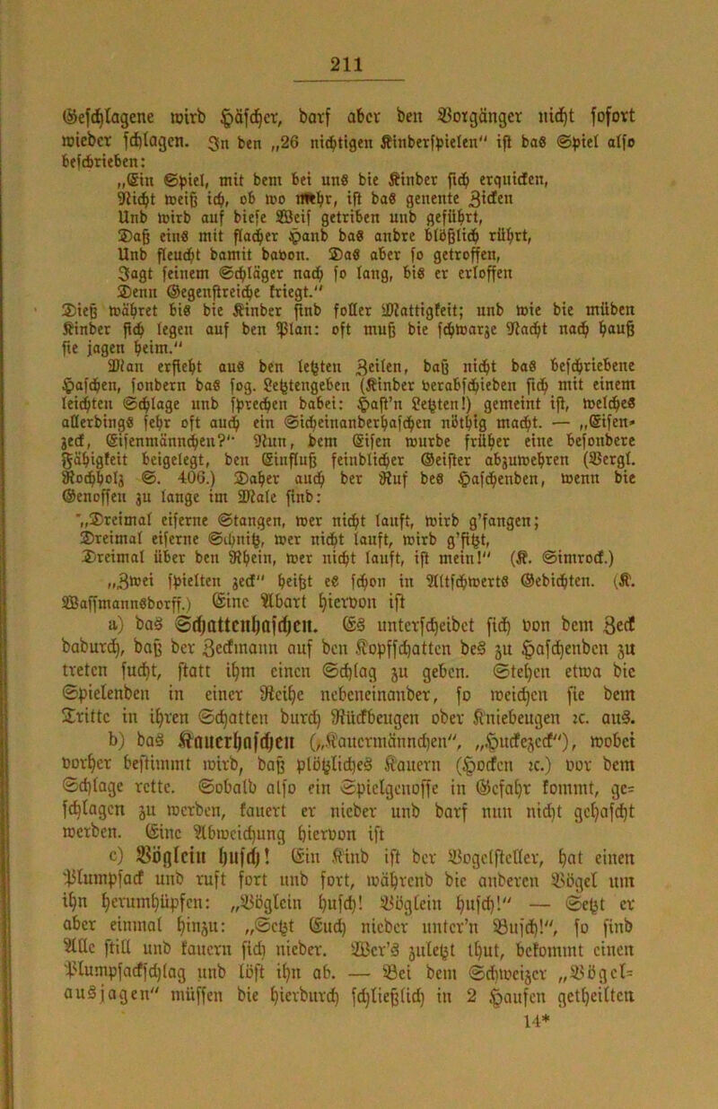 ©ef^tagene loirb §äfc^cr, batf aber ben Vorgänger nid^t fofort rciebet fd)(agcn. 3n ben „26 nichtigen Äinberfbielen ijl bo6 @^)tet aifo befebrieben: „(£tn bem bei uns bie Ätnbet fid^ erqntdEen, ^iebt toeiß teb, ob roo n^bfi ifi baS genente 3'dEen Unb totrb auf biefe SBetf gettiben unb gefübrt, ®aß ein« mit flauer Jpanb boS anbte blbßlicb rübrt, Unb fleudbt bamit babon. ®a« aber fo getroffen, 3agt feinem ©tbläger nach fo lang, bis er erfoffen ®enn ©egenßreidbe friegt. ®ieß mäbret bis bie Äinber pnb fotter iKattigfeit; unb toie bie müben Äinber ft(b legen auf ben ^lan: oft muß bie febtoarje 9Ja(bt nach b<*u6 fie jagen b<im. SÖtan erßebt aus ben lebten baß ni(bt baS bef^riebene $af(ben, fonbern baS fog. Sefetengeben (Ätnbcr oerabfdbieben ftdb mit einem leichten ©cblage unb f^reeben babei: $aß’n Seiten!) gemeint iß, toelcbeS aßerbinpS febr oft auch ein ©idbeinanberbaf^en nbtbtg macht. — ,,($ifen» jed, (Sifenmänn^en?'’ 9lun, bem @ifen mürbe früher eine befonbere gähigfeit beigelegt, ben Einfluß feinblicber ©eißer abjumehren (Sergl. ^ocbbolg 406.) SDaber auch ber iRuf beS ^)afchenben, menn bie ©enoßeu ju lange im 5D?ale ßnb: ■„dreimal eiferne ©tangen, mer nicht lauft, mirb g’fangen; ®retmol eiferne ©ihnib, wer nidht lauft, mirb g’ß^t, dreimal über ben ^h^in, mer nicht lauft, iß meinl (Ä. ©imroef.) [hielten geef beißt eS febon in SlltfdhwertS ©ebiebten. (Ä. fflaßmannsborß.) ®tnc ?lbart bterDon iß a) baä ©djattcnßafdjCll. untcrfcheibct fid) bon betn 3«^ babur^, baß ber ^edinaim auf ben ^opffebatten be§ 5U ^afebenben ju treten fuebt, ftatt ibm einen ©^iag ju geben, ©teßen etmo bie ©pielenben in einer ßieibc nebeneinanber, fo meidjen fie bem Ürittc in ihren ©chatten burd) fRüefbengen ober Kniebeugen tc. an§. b) ba§ Äaucrljafcbcn („K'ancrmänncben, „.'puefejeef)» wöbet oorber beftinimt mirb, baß plöfjlicbeä Kauern (§oden tc.) oor bem ©d)tage rette. ©oba(b alfo ein ©pielgenoße in ©efaßr fommt, ge= febtagen ju merben, fauert er nieber unb barf nun niAt gebafebt merben. (Sine ?lbmei(bung bierüon ift c) JBößlcin bllfd)! I5in .Kinb ift ber SBogelfteHcr, b«t einen '45tumpfacf unb ruft fort unb fort, mäbreub bie auberen iUigel unt ihn bevumbüpfen: ,,'^ögtcin bufdb! ^Bügtein bwfd}! — er ober einmal binäu; „©efjt (Sud) nieber uuter’n 53uf(b!, fo finb ?Ule ftiü unb fauern fidi nieber. 2Ber’ä jule^t ibut, befommt einen 'f.Humpfacffd)(og unb (oft ibu ab. — ®ei bem ©dimcijcr „5ySget= auSjagen müßen bie bßrburcb fd)tieß(icb in 2 Raufen gctbeiltcn 14*