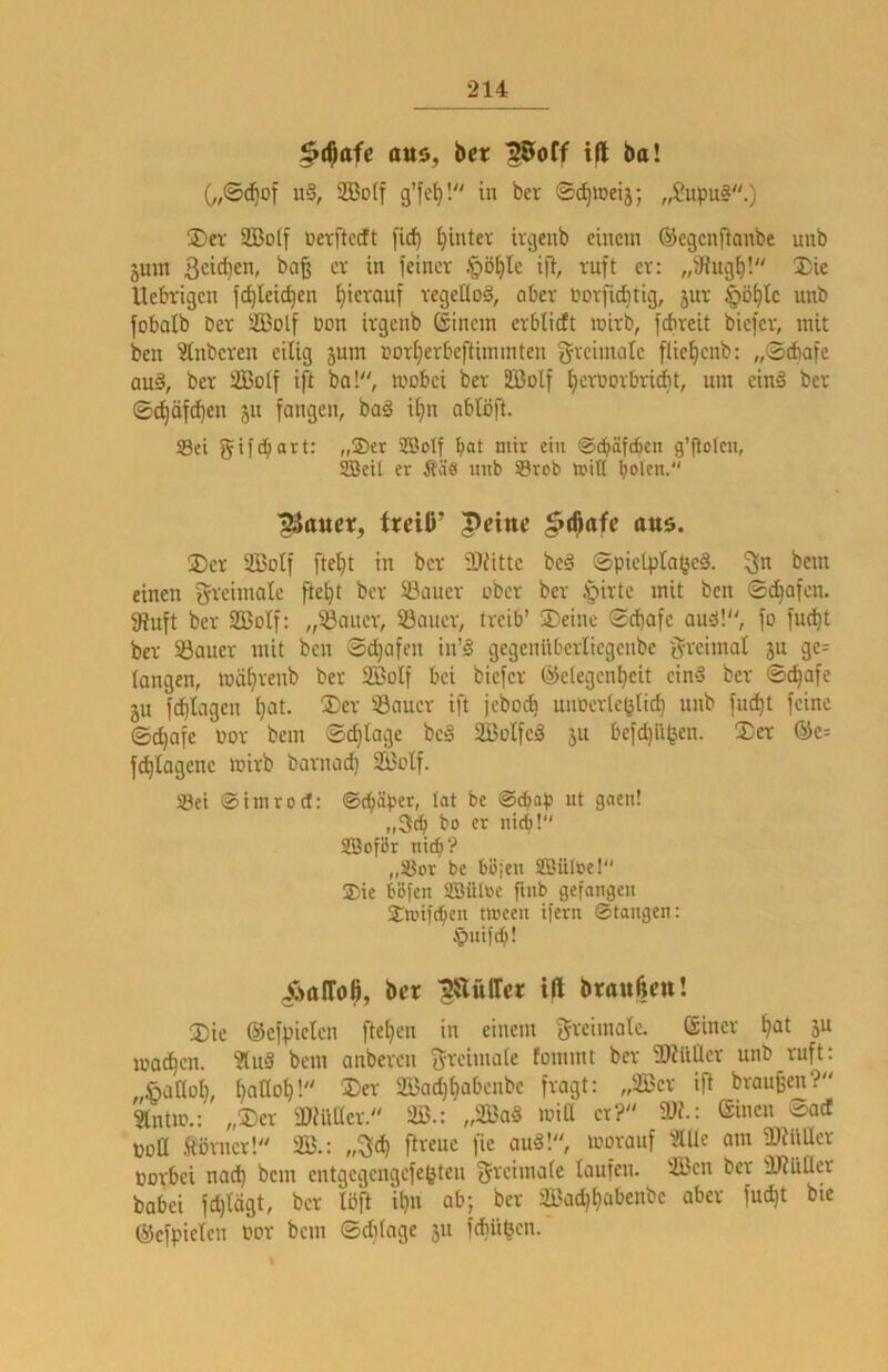 $($afe au5, ber ^off t|l ba! (,,©(^of u§, 2BoIf g’leV- ©c^iDeij; „Supu§.) üDev Solf üerftccft [ic^ ^intev ivgeub einem ©egenflanbe unb äum 3cid)en, ba§ er in feiner §ö^le ifl, ruft er: „füugf)! 2)ie Uebrigen fc^Ieic^en hierauf regeUoä, ober norfiebtig, jur §ö^fc unb fobatb Der Sßolf Don irgenb ©inein erblidft mirb, febreit biefer, mit ben ?lnberen eilig jum Dorf)erbeftimmten greimotc flie^cnb: „©dbofe au§, ber SBotf ift ba!, mobei ber 2Bolf IjerDorbriit, um ein§ ber ©d)äfcl)en ju fangen, baä i^n ablöft. 93ei gifd^art: „®er 2Botf bat mir ein ©dbäftbcn g’fiolcn, SBcil er Ääö unb 58rob mitl boten. ^auer, itcili’ Peine §(^afe ans. 3)er 2Botf ftefjt in ber 2)iittc beä SpieLplatjeä. bem einen greimale fte^t ber Sauer ober ber Jpirte mit ben Sd^afen. 3?nft ber SBoIf: „Sauer, Sauer, treib’ S)eine ©dbafe auöl, fo fud)t ber Sauer mit ben ©doofen in’§ gegeniiberliegenbe g-reimal ju ge= langen, mäfirenb ber 2BoIf bet biefer @e(egenl)eit cinä ber ©c^afe JU fdblagen ^at. ®er Sauer ift jebo(b unücrle^tid) unb fndbt feine ©c^afe Dor bem ©d}lage be§ SBolfeä 5U befd)li|jen. 2)er ®e= fdblagenc mirb barnoeb Söülf. Set ©imroef: ®^äper, tat be @cbap ut gaeu! „3tb bo er nteb! SBoför ni(b? „Sor be bojeu SBüloe! 2)ie böfen SBüIüc finb gefangen Smifdben tween ifern ©taugen: §nifcb! X'talTo^, ber ^SliUTcr ifl branßm! 3)ic ©efpielen fte^en in einem ^reimaiC ®iuer ^at 5U machen. ?(u3 bem anberen greimale fommt ber fDiilÜer unb ruft: ^aOolf! ®er SBadj^abenbe fragt: „Ser ift braunen? Slntm.: „®er fOmiler. S.: „Sa§ miß er? Wl: ©inen ©ad DDÜ Äörner! S.: „^d) ftreue fie auäl, morauf 3Ule am fmilüer Dorbei nad) bem entgcgengefejjteu ^reimale laufen. Sen ber ÜJtUßer babei fdjlägt, ber löft ibn ab; ber Sat^ljabenbe aber fudjt bie ©efpielcn Dor bem ©ddage 511 fdbü^cn.*
