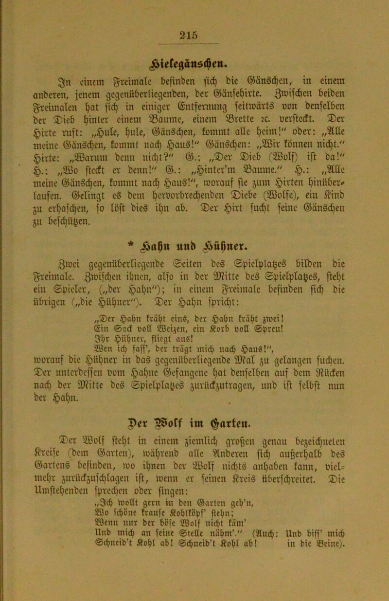 ^ieCegättdi^ett. 5jn einem ^reiinatc befinben fic^ bic @än§d^en, in einem anberen, jenem gegenüberUegenben, bet @änfef)itte. beiben greimalen ^at ji^ in einiger ®ntfernung feitmärtä t»on benfelben ber 35ieb hinter einem Saume, einem Srette k. nerfteeft. ®er |)irtc ruft: „§ulc, ^ule, ©än^d^en, fommt ade ^cim! ober: „StUc meine ©änSc^cn, fommt nad) §au§! ©än^en: „2Bir fönnen nic^t. ^irte: „2öarum beim nid)t? ©.; „iDcr 3)ieb (2BoIf) ifl ba! „2Bo i'tcdft et benn! ©.: „§intet’m Saume. „Me meine ©än§d)cn, fommt noc^ .'pauä!, worauf fxe 5um Ritten hinüber«« taufen, ©elingt c§ bem ^etootbred^enben jDiebe (2BoIfe), ein ^l'inb äu ctf)afd^en, fo löft bieg if)n ab. ®ct tpirt fud^t feine ©ängd^en ju befd^ü^en. * ttttb Äüßttct. 3wci gcgenübetlicgenbe ©eiten beg ©pictpla^eg bitben bie f^reimalc. i^nen, alfo in bet 2J?itte beg ©pielpta^eg, fte^t ein ©pieict, („bet tpa^n); in einem gteimaic befinben fid^ bie übrigen O/^ie ^ü^nct). 3)et §ai)n fpric^t: „®er §abn trabt eins, ber §abn treibt iWei! Sin ©adt tooü tföeijen, ein Äorb öoü @preu! 3bt ^übnev, fliegt aus! SBen icb faff’, ber trägt mich nadb §auS!, worauf bic §ttbner in bag gcgenübcrliegcnbe ÜJfal ju gelangen fueben. Xer unterbeffen Pom §abne ©efangene bat benfetben auf bcjn 9lltden nach ber 3)Jitte beg ©pielplageg jurüdfjutragen, unb ifi fclbft nun ber §al>n. Per ^oCf im garten. jDcr 2Bo(f ftebt in einem jiemlieb großen genau bejcicbnelcn Steife 'bem ©arten), wäbrenb alte ?lnberen fidb außerhalb beg ©arteng befinben, wo ihnen ber ißolf uieptg auhaben fann, PieU mehr jurüdsufchtagen ift, wenn er feinen Steig tiberfepreitet. ®ie Urnftepenben fpte^cn ober fingen: „3cb wollt gern in ben ©arten geb’n, 2Uo fepöne fraufe Äoblföpf’ fiebn; SSenn nur ber bl5fe SBolf niept täm’ Unb mi(p an feine ©teile nopm’.'' (3tucp; Unb biff miep ©cpneib’t Äopl ab! ©cpneib’t Äopl ab! in bie »Beine).