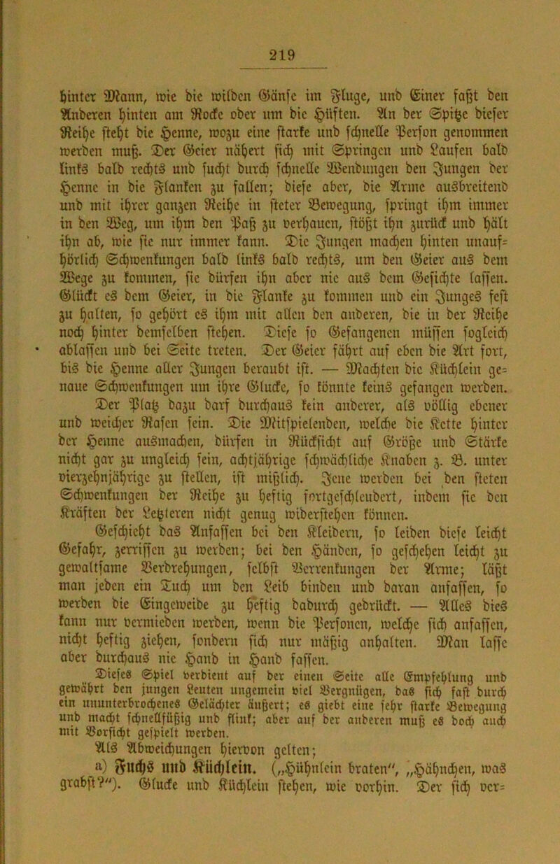 hinter 3)?ann, tüie bic mitben @änfc im ^tuge, unb (Siner fo^t ben ?[nbcTen hinten am 9?o(fc ober um bic §iiften. ber ®pi^c biefer 9Jet§e fielet bie |)cnne, moju eine flarfe unb fc^neöe '^Jerfon genommen werben mu§. SDev ®cicr nähert fic^ mit ©pvingen unb Saufen balb linfä halb red)tä unb fuc^t bür* fc^neHe Senbungen ben ^f^ugen ber §ennc in bie gfanfen ju fallen; biefe aber, bic ^trmc auSbreitenb unb mit i^rct ganjen Siei^c in ftetev ©etoegung, fpringt i^m immer in ben 2Bcg, um i^m ben 'f3a§ 5U oerljaucn, ftößt i^n jurüd unb ’^ält it)n ab, wie fic nur immer fann. jDic jungen mad)en hinten uuauf= ^örlid) ©c^wenfungen halb linfS halb re^tS, um ben ®eier au§ bem Sege ju fommen, fte bürfen i^n aber nie au§ bem ®efid^te (affen. ®(üdt c§ bem ®eier, in bic f^tante ju fommen unb ein ^unge§ feft ju galten, fo gel)ört c§ ilim mit aßen ben anberen, bie in ber 9lcif)e no(^ l^intcr bemfclben flehen. Xiefe fo ©efangenen müffen foglcid^ ablaffcn unb bei ©eite treten. 3)er ®eicr fä^rt ouf eben bie 21rt fort, bis bic §enne aller i^ungen beraubt ift. — ÜHat^ten bic ^ücblein ge- naue ©d)wcnfuugen um i^re ®lucfe, fo tönnte feinS gefangen werben. ®er '15(a^ baju barf burd)auS fein auberer, alS oöüig ebener unb wcid}cr 9iafcn fein. ®ie SOfitfpielenben, weicbe bic Äctte l^intcr ber §eune auSmadien, bürfen in ^ucffidit auf @rößc uub ©tärte nid)t gar ju ungleich fein, achtjährige fdjwäAliche Änabcn 5. i8. unter Dier5chnjähtigc ju [teilen, ift mißli^. ^cue werben bei ben fteten ©cbwenfungen ber 9tcihe 511 hefüg fortgefd)(enbcrt, inbem fic ben tröften ber Se(jleren nid)t genug wiberftehen fönnen. ©efchicht baS ?lnfaffen bei ben .(Kleibern, fo leiben biefe leidht ®efahr, serriffen 5u werben; bei ben §önbcn, fo gefd)ehen leicht ju gewaltfame ®erbrehungen, felbft S3crrenfungen bet ^rmte; läßt man jeben ein ÜTueb um ben Seib binben unb baran anfaffen, fo Werben bie ©ingeweibe ju heftig baburd} gebrüeft. — ^ßeS bieS fonn nur oermieben werben, wenn bic 'fterfonen, welche fid) anfaffen, nicht heftig jicheu, fonbern fidi nur mäßig anhalteu. 39?au laffc aber burd)auS nie §aub in §anb faffen. ®iefe8 ©piel toerbient auf bet einen ©eite aüe Smpfehtung unb gewährt ben jungen Seuten ungemein biel SJergnügen, ba8 fi^ fajt burch ein uuunterbrochenee ©dächtet äußert; e« gieht eine feht ftarfe Bewegung unb macht fchneüfüßig unb ßiuf; aber auf ber anberen muß eS hoch aiidi mit Sorficht gefpielt werben. “ÄtS ?lbweidhungen hietüon gelten; a) ^ttthS uub ÄÜ^Iciu. („§ühn(cin braten, „Fähnchen, waS grabft?). ®(ude unb lliichlcin ftehen, wie oorhin. ®er fich Dcr=