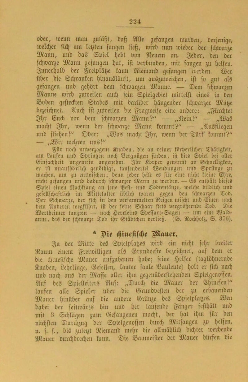 ober, wenn inan ba§ ^(üe gefangen würben, berjenige, welcher fid^ am testen fangen tie§, wirb nun wteber ber fd^warje 3)tann, unb ba§ ©pict ^ebt »on Dienern an. ^eber, ben ber fd)warjc DJiann gefangen l^at, ift nerbunben, mit fangen ju Reifen, ^nner^atb ber grciplä^c fann Diiemanb gefangen werben, ©er über bic Sd)rantcn f)inauslänft, um audjnweic^en, ift fo gut alä gefangen unb gehört bem fchwaräen 'Dfanuc. — 2;em fd)war5cn SDJanne wirb juweUen aud} fein ©pictgebiet mittclft cine§ in ben SSüben geftedten ©tnbeS mit barüber tjängenber fd)Waräer 3)?ü^e bejei(^nci. ?lud) ift jiiweilen bie f^tagweife eine anbere: „f^ürebtet 3ibr (äud) uor bem fd)War5en DJfann? — „Diein! — „2i>aä macht wenn ber fdiwarje DJiann fommt? — „^uSflicgen unb fliel}en! Dbcr: „SBa§ mad)t wenn ber Sürf’ fommt? — „2Bir wehren uni! g-ür noch untoer^ogene Änabcn, bie an reiner förperlidier Sbätigleit, am Raufen unb ©pringen noch 33ergnügen fiuben, ig bie§ ©picl bei aüer ©infaebbeit ungemein angenebm. 3far Äörper gewinnt an ©ebnefligteit, er ig nnanfbörlict) genötbigt, tanfenberlci SBenbungen unb ©priinge ju macben, um jn entwifeben; beim jeber b^it eS für eine nicht fleine Sbre, niept gefangen nnb baburep febwarjer iDtann ju werben. — entpält biefeö ©piel einen Dtacptlang an jene ij3eg« nnb 2;obtentän3e, weldie bilblicb unb gefeUidbaftlicb im 3)üttelalter üblicp Waren gegen ben icpwar^en Sob. 2) er ©cpwar3e, ber fiep in ben öerfammelten aieigen miiept nnb ©inen na^ bem Slnberen wegfüprt, ig ber feine ©epaar gets toergrögernbe Job. 3)ie SÜBertpeimer tankten — naep ^errleinö ©peffart*@agen — um eine Salb* aune, bis ber fepwarje Job ipr ©tabtepen beiiieg. (©. gtocppolj, @. 376). * pic (f;incfif(^c ^Äaucr. 3« ber SDJittc bei ©pielpla(3el wirb ein nidit fe()r breiter Dlaum einem greiwidigen afl (^runboefte be^cidinet, auf bem er bie diineftfcpe DJiauer aufjubauen h^be; feine tpclfer (taglöbncrube i?uaben, Sebrlingc, ©efeUen, lauter faule Sauleute) boH «v fi* unb nach aul ber 3)iaffe aller ihm gegouüberftel)eubeu ©pielgenoffcn. 5luf bei ©pielleiterl fHuf: „Durd) bic 'Dfauer ber Sl)incfcn! taufen alle ©picter über bic ©runbücftcu ber 311 erbaueubeu 3) faucr hinüber auf bie anbere @rän3c bei ©pielpla^cl. S3ea bobei ber fcitwärtl hin unb h^i-' lciufe»bc {jäiigcr fcfthölt unb mit 3 ©d)lägcn 311111 ©efangenen niad)t, ber h^l ben nächften jDurd)3ug ber ©pielgcuoffen burd) DJfitfangen 30 u. f. f., bil 3ule^t Dfiemanb mehr bic admählich bichter werbenbe DJfauer burdjbrcchen tann. 2)ic Saumciftcr ber DJfauer bürfen bic