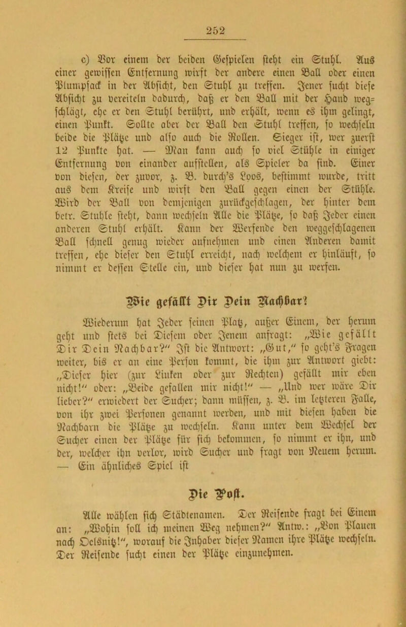 c) 33or einem ber bciben ®e[piclen fte^t ein einer gemiffen Entfernung mirft ber anberc einen S3atl ober einen •fJlumpfacf in ber 'älbfidit, ben ®tu^l jn treffen. 3icncr fuc^t biefe 5lbfidt)t ju Vereiteln boburd), baß er ben 33all mit ber §anb meg= feblägt, c^c er ben Stu^l berührt, unb erhält, menn e§ it)m gelingt, einen '’^.^unft. ©oClte ober ber 5Baü ben ©tu^i treffen, fo mec^feln beibe bie unb a(fo auch bie fRcHen. ©ieger ift, mer juerft 12 l>unEte l)at. — -Dian fann and) fo nie! ©tüljie in einiger Entfernung ßon einanber aufftcllen, ol§ ©picler ba finb. Einer »on biefen, ber juuor, j. 53. burdi’S ?pod, beftimmt mürbe, tritt au§ bem greife unb mirft ben '.Ball gegen einen ber ©tül)le. 2Birb ber S3all non bemjenigen äurlicfgcfd'.tagen, ber hinter bem betr. ©tubic ftet}t, bann mccbfeln 5lüe bie ißlä^e, fo bafe einen anberen ©tu^t erhält. Üann ber SBerfenbe ben meggefd)Iagencn iöati fd)ncß genug micber aufnet)men unb einen 5lnberen bamit treffen, e^c biefer ben ©tu^I errcid)t, nad) mcld)em er binläuft, fo nimmt er beffen ©teile ein, unb biefer bat nun ju merfen. ^tc gcföirt pir Pein matbCarJ Söieberum bat Qcber feinen i'la^, außer Einem, ber b^tum gebt unb ftetä bei liefern ober Renern anfragt: „Sie gefällt 5Dir ®ein 9iad)bar?» 3ft bie Intmort: „Eut, fo gct}t’§ fragen meiter, biö er an eine ifterfon fommt, bie ibm jur 51ntmort giebt: „jDiefer btet^ Sinfen ober’ jur Dienten) gefällt mir eben nid)t!“ ober: „53eibe gefallen mir nid)t! — /,Unb mer märe ®ir lieber? ermicbert ber ©ud)er; bann müffen, j. im Ic^teren gaHe, Don ibr 5mei ‘ilJerfonen genannt merben, unb mit biefen haben bie y?ad)barn bie i}3lä^e ju mcd)feln. fann unter bem 5Bcd)fel ber ©U(ber einen ber d-'lä^c ft^ betommen, fo nimmt er ibn, unb ber, meld)cr ibn ocrlor, mirb ©ud}cr unb fragt Don !iReuem bevum. — Ein äbnlidbcS ©piel ifl Pie ?lCle mäblcn ficb ©täbtenamen. Xer Sieifenbe fragt bei Einem an: „SBobin fof id) meinen Seg nebmen? Slntm.: „SBon -ftlaucn natb DclSnift!, morauf bie Inhaber biefer 9inmcn ihre '^Jlä^e mecbfeln. Der 9ieifenbe fud)t einen ber Päßc einjunebmen.